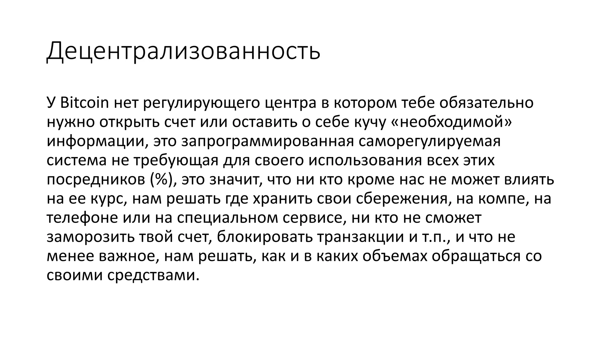Децентрализованность
У Bitcoin нет регулирующего центра в котором тебе обязательно
нужно открыть счет или оставить о себе кучу «необходимой»
информации, это запрограммированная саморегулируемая
система не требующая для своего использования всех этих
посредников (%), это значит, что ни кто кроме нас не может влиять
на ее курс, нам решать где хранить свои сбережения, на компе, на
телефоне или на специальном сервисе, ни кто не сможет
заморозить твой счет, блокировать транзакции и т.п., и что не
менее важное, нам решать, как и в каких объемах обращаться со
своими средствами.
 