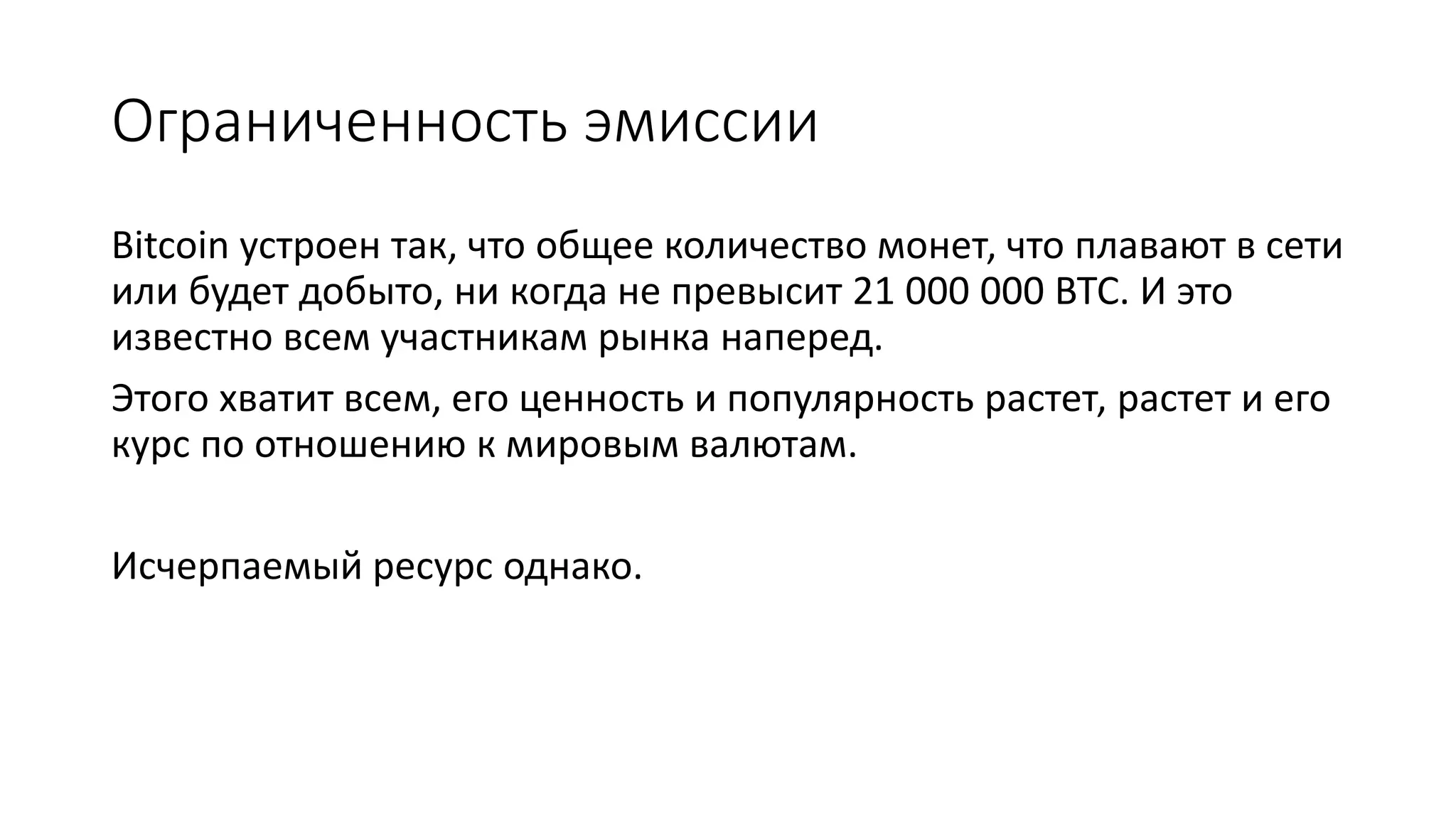 Ограниченность эмиссии
Bitcoin устроен так, что общее количество монет, что плавают в сети
или будет добыто, ни когда не превысит 21 000 000 BTC. И это
известно всем участникам рынка наперед.
Этого хватит всем, его ценность и популярность растет, растет и его
курс по отношению к мировым валютам.
Исчерпаемый ресурс однако.
 