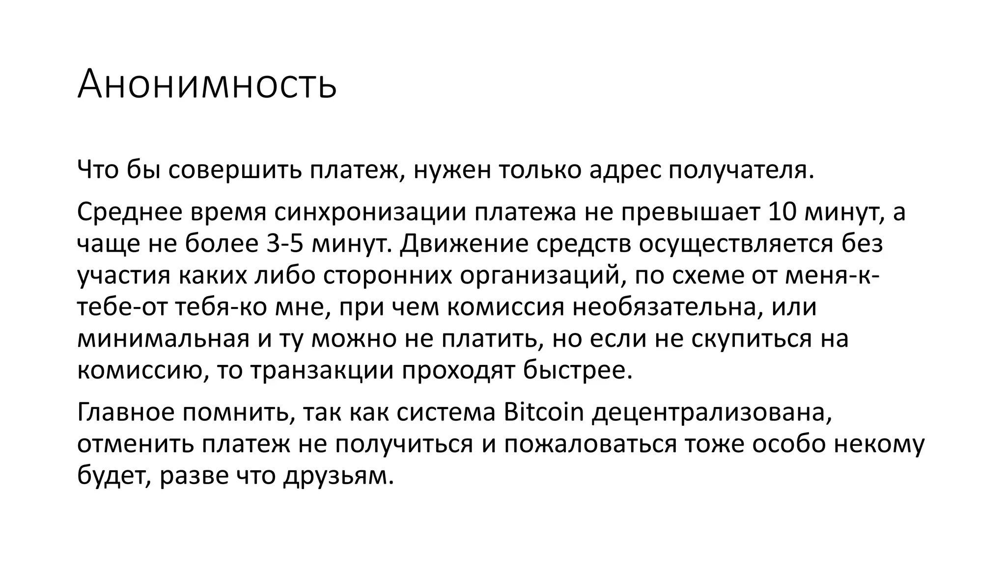 Анонимность
Что бы совершить платеж, нужен только адрес получателя.
Среднее время синхронизации платежа не превышает 10 минут, а
чаще не более 3-5 минут. Движение средств осуществляется без
участия каких либо сторонних организаций, по схеме от меня-к-
тебе-от тебя-ко мне, при чем комиссия необязательна, или
минимальная и ту можно не платить, но если не скупиться на
комиссию, то транзакции проходят быстрее.
Главное помнить, так как система Bitcoin децентрализована,
отменить платеж не получиться и пожаловаться тоже особо некому
будет, разве что друзьям.
 