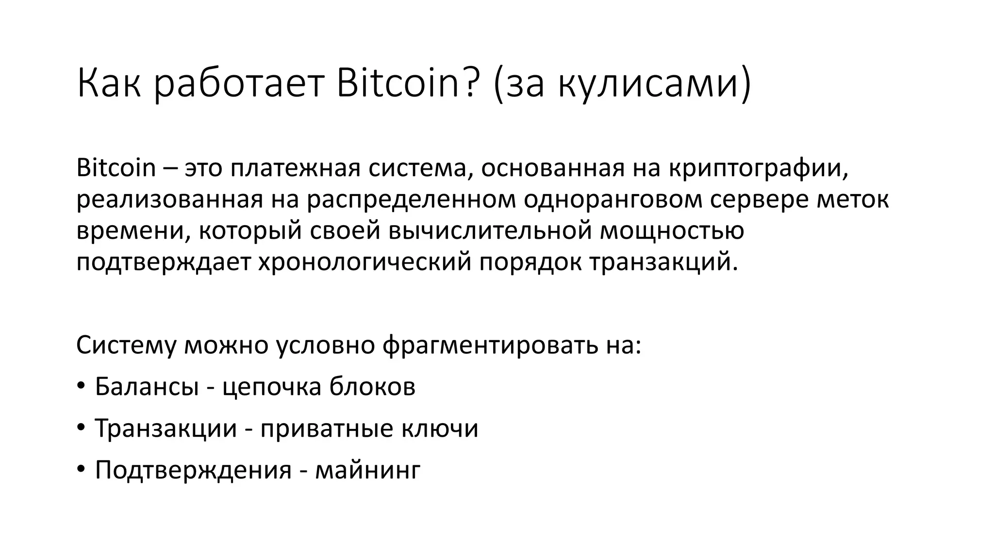 Как работает Bitcoin? (за кулисами)
Bitcoin – это платежная система, основанная на криптографии,
реализованная на распределенном одноранговом сервере меток
времени, который своей вычислительной мощностью
подтверждает хронологический порядок транзакций.
Систему можно условно фрагментировать на:
• Балансы - цепочка блоков
• Транзакции - приватные ключи
• Подтверждения - майнинг
 