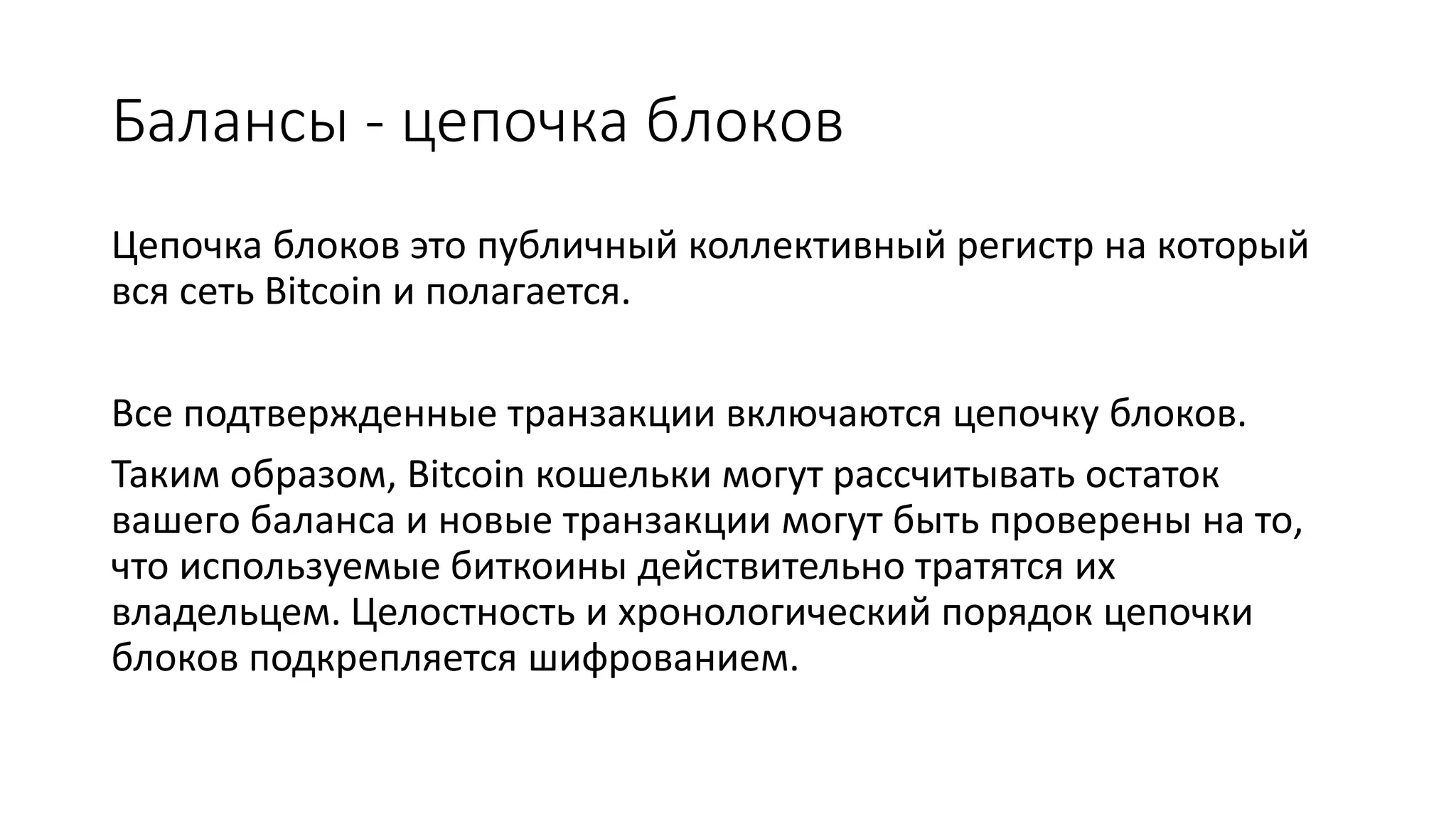 Балансы - цепочка блоков
Цепочка блоков это публичный коллективный регистр на который
вся сеть Bitcoin и полагается.
Все подтвержденные транзакции включаются цепочку блоков.
Таким образом, Bitcoin кошельки могут рассчитывать остаток
вашего баланса и новые транзакции могут быть проверены на то,
что используемые биткоины действительно тратятся их
владельцем. Целостность и хронологический порядок цепочки
блоков подкрепляется шифрованием.
 