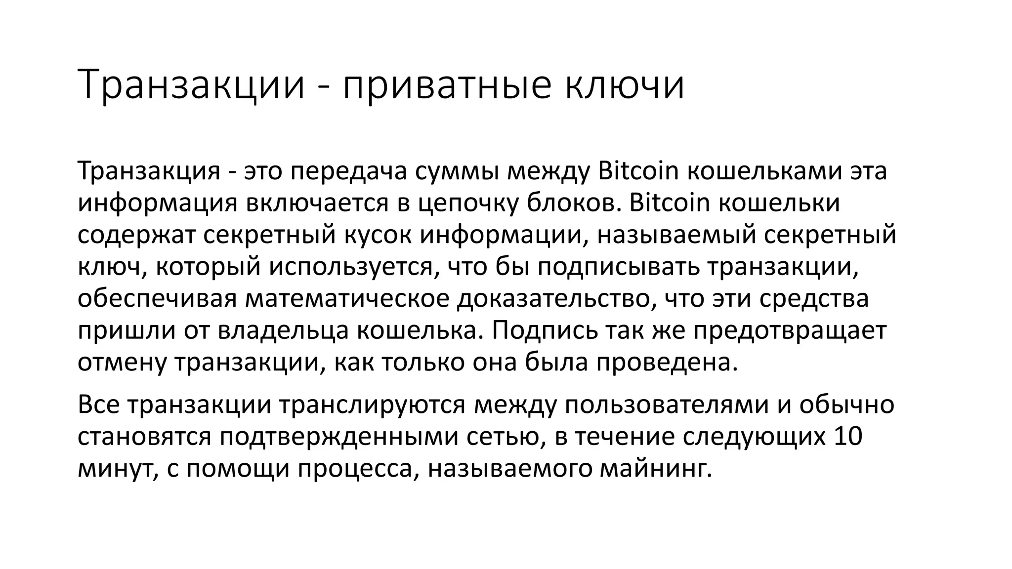 Транзакции - приватные ключи
Транзакция - это передача суммы между Bitcoin кошельками эта
информация включается в цепочку блоков. Bitcoin кошельки
содержат секретный кусок информации, называемый секретный
ключ, который используется, что бы подписывать транзакции,
обеспечивая математическое доказательство, что эти средства
пришли от владельца кошелька. Подпись так же предотвращает
отмену транзакции, как только она была проведена.
Все транзакции транслируются между пользователями и обычно
становятся подтвержденными сетью, в течение следующих 10
минут, с помощи процесса, называемого майнинг.
 
