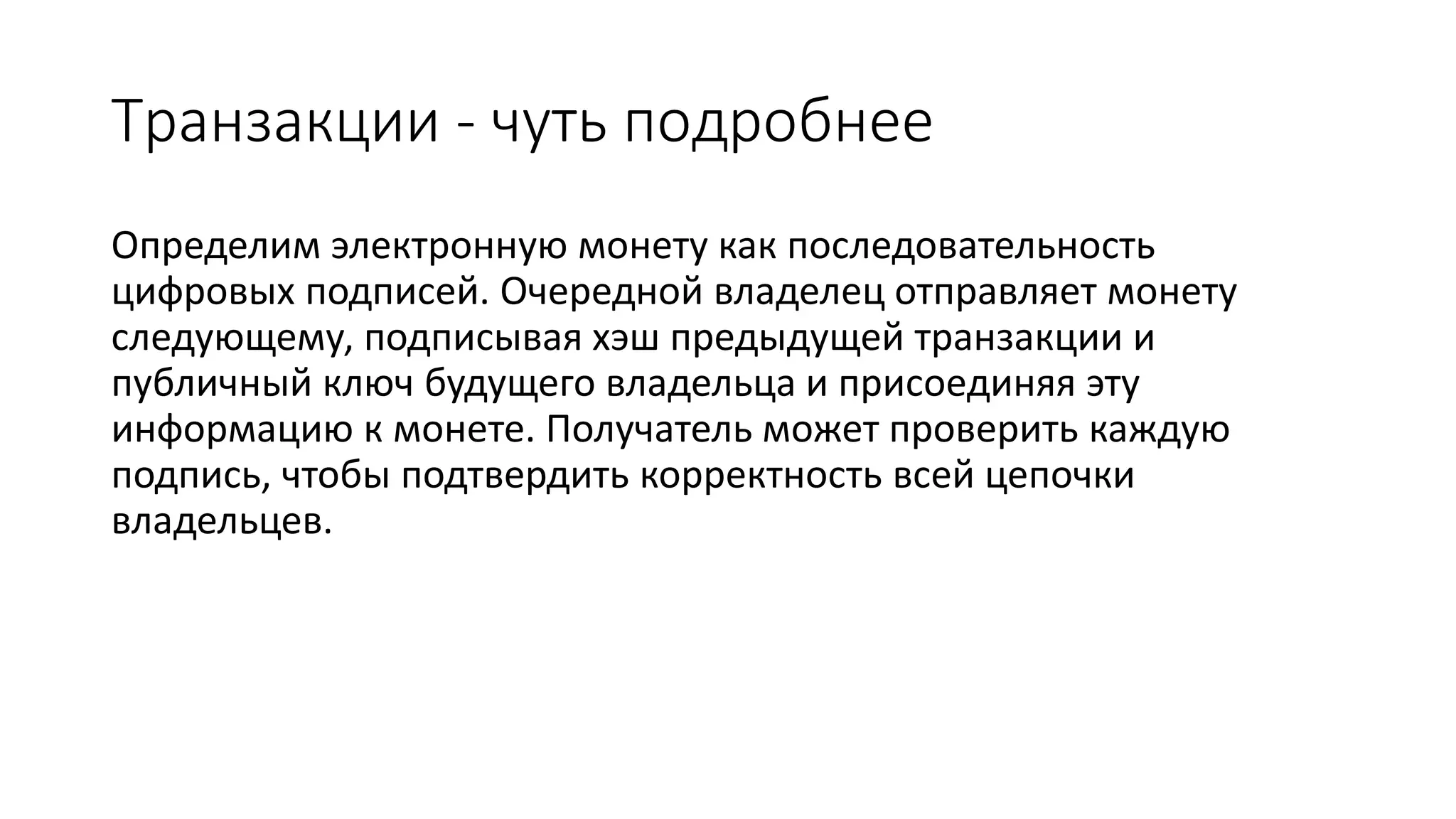Транзакции - чуть подробнее
Определим электронную монету как последовательность
цифровых подписей. Очередной владелец отправляет монету
следующему, подписывая хэш предыдущей транзакции и
публичный ключ будущего владельца и присоединяя эту
информацию к монете. Получатель может проверить каждую
подпись, чтобы подтвердить корректность всей цепочки
владельцев.
 