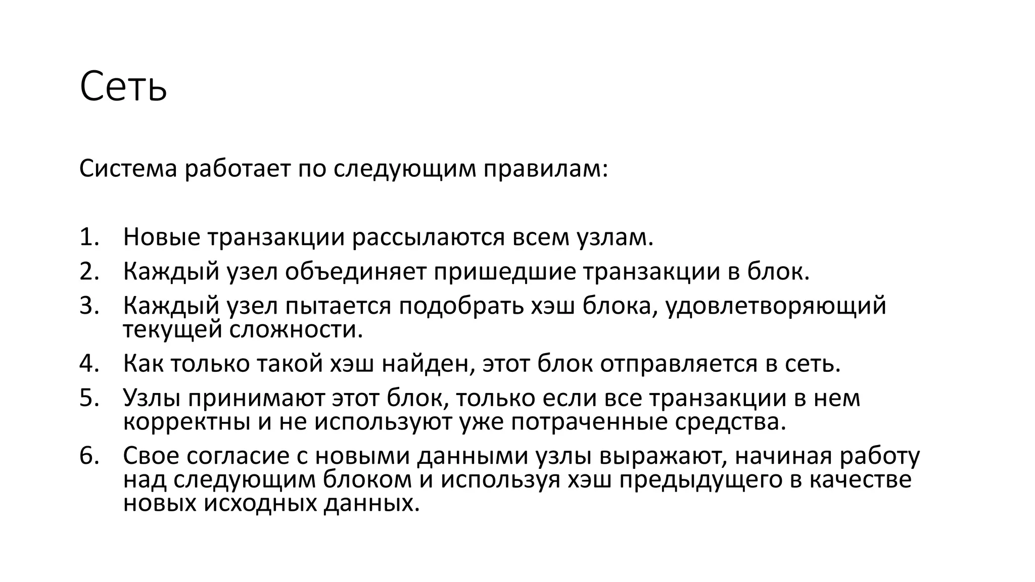 Сеть
Система работает по следующим правилам:
1. Новые транзакции рассылаются всем узлам.
2. Каждый узел объединяет пришедшие транзакции в блок.
3. Каждый узел пытается подобрать хэш блока, удовлетворяющий
текущей сложности.
4. Как только такой хэш найден, этот блок отправляется в сеть.
5. Узлы принимают этот блок, только если все транзакции в нем
корректны и не используют уже потраченные средства.
6. Свое согласие с новыми данными узлы выражают, начиная работу
над следующим блоком и используя хэш предыдущего в качестве
новых исходных данных.
 