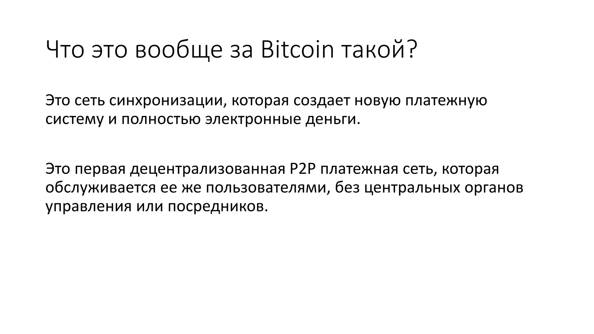 Что это вообще за Bitcoin такой?
Это сеть синхронизации, которая создает новую платежную
систему и полностью электронные деньги.
Это первая децентрализованная P2P платежная сеть, которая
обслуживается ее же пользователями, без центральных органов
управления или посредников.
 