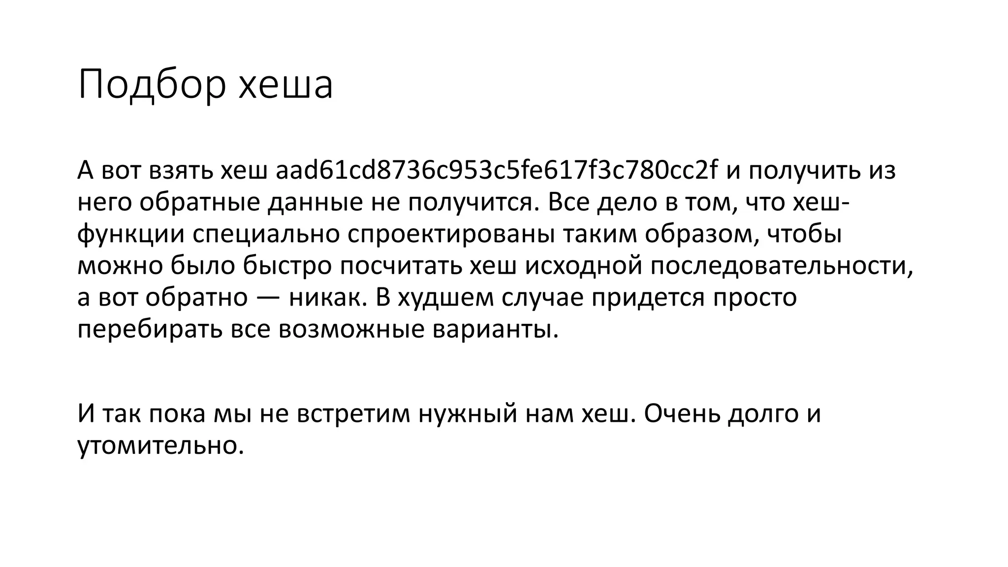 Подбор хеша
А вот взять хеш aad61cd8736c953c5fe617f3c780cc2f и получить из
него обратные данные не получится. Все дело в том, что хеш-
функции специально спроектированы таким образом, чтобы
можно было быстро посчитать хеш исходной последовательности,
а вот обратно — никак. В худшем случае придется просто
перебирать все возможные варианты.
И так пока мы не встретим нужный нам хеш. Очень долго и
утомительно.
 