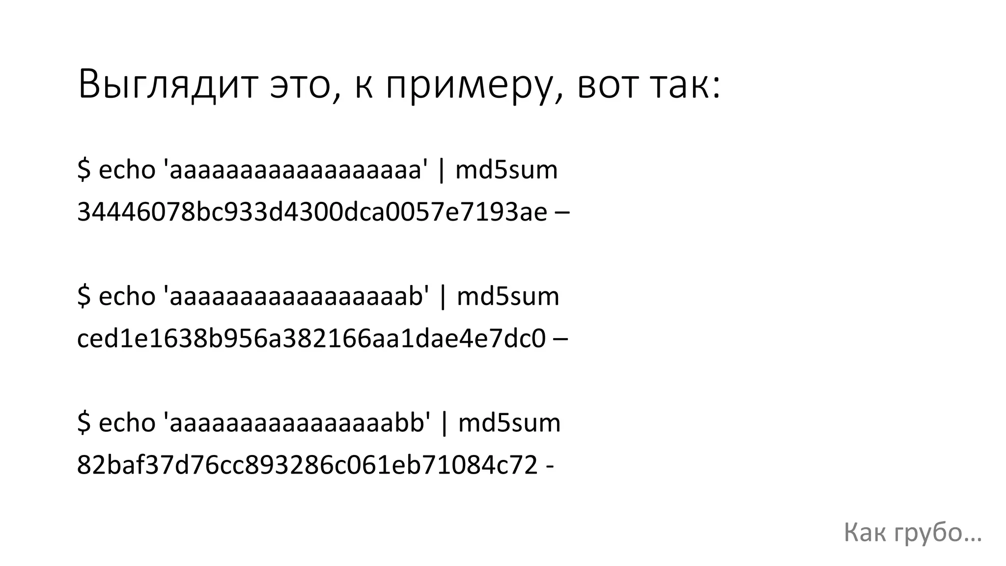 Выглядит это, к примеру, вот так:
$ echo 'aaaaaaaaaaaaaaaaaa' | md5sum
34446078bc933d4300dca0057e7193ae –
$ echo 'aaaaaaaaaaaaaaaaab' | md5sum
ced1e1638b956a382166aa1dae4e7dc0 –
$ echo 'aaaaaaaaaaaaaaaabb' | md5sum
82baf37d76cc893286c061eb71084c72 -
Как грубо…
 