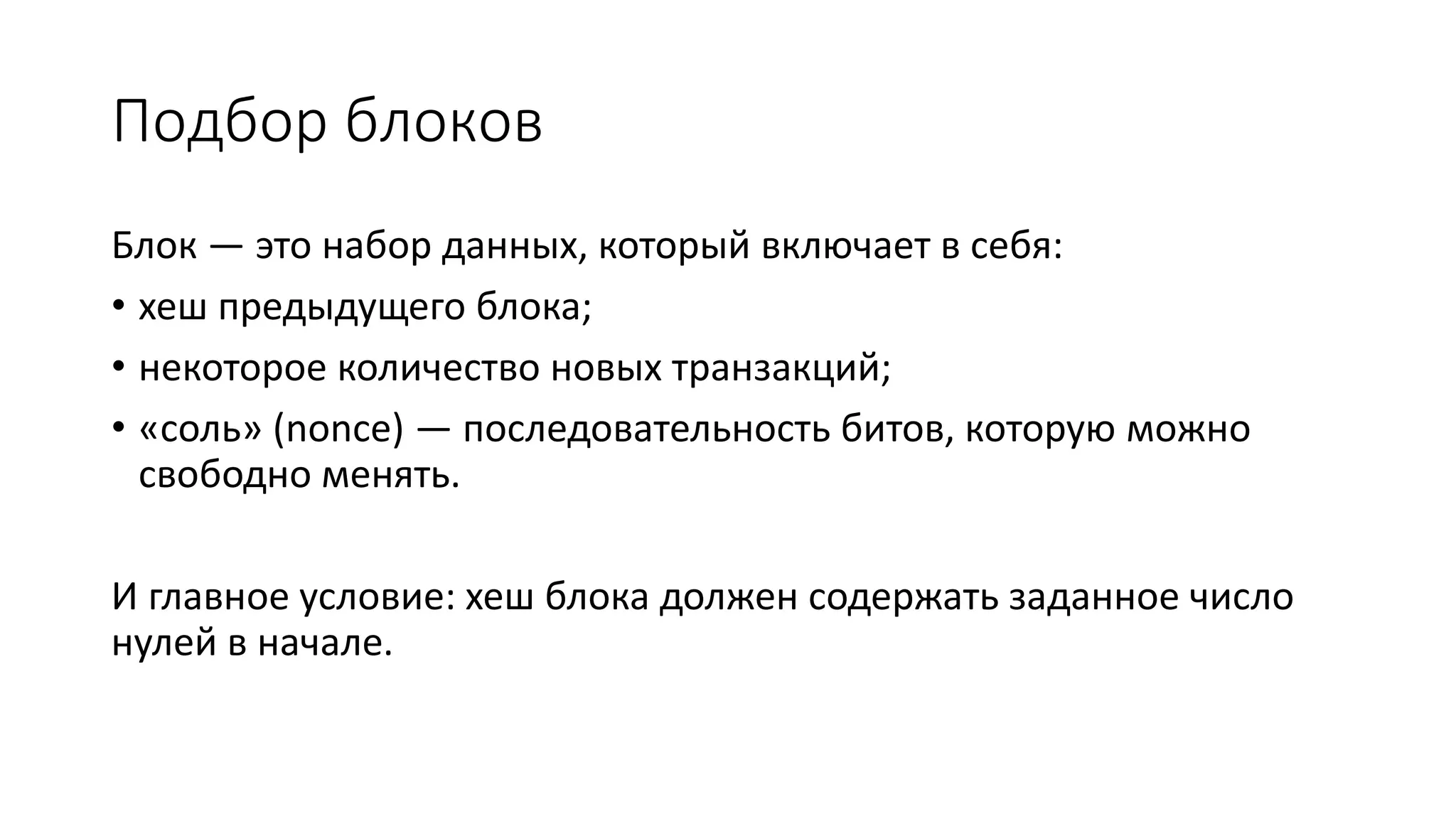Подбор блоков
Блок — это набор данных, который включает в себя:
• хеш предыдущего блока;
• некоторое количество новых транзакций;
• «соль» (nonce) — последовательность битов, которую можно
свободно менять.
И главное условие: хеш блока должен содержать заданное число
нулей в начале.
 