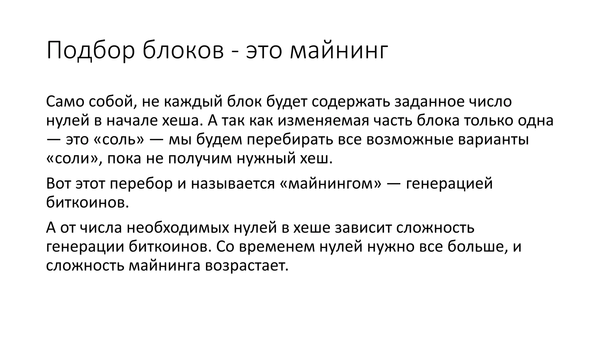 Подбор блоков - это майнинг
Само собой, не каждый блок будет содержать заданное число
нулей в начале хеша. А так как изменяемая часть блока только одна
— это «соль» — мы будем перебирать все возможные варианты
«соли», пока не получим нужный хеш.
Вот этот перебор и называется «майнингом» — генерацией
биткоинов.
А от числа необходимых нулей в хеше зависит сложность
генерации биткоинов. Со временем нулей нужно все больше, и
сложность майнинга возрастает.
 