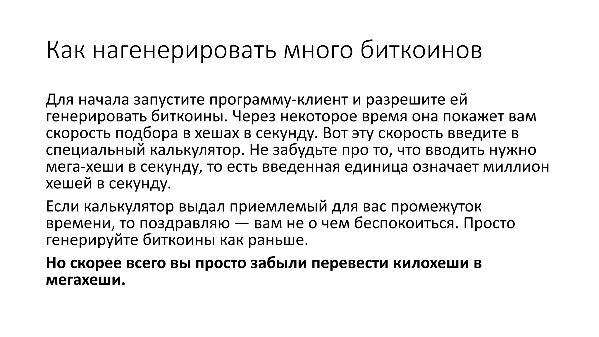 Как нагенерировать много биткоинов
Для начала запустите программу-клиент и разрешите ей
генерировать биткоины. Через некоторое время она покажет вам
скорость подбора в хешах в секунду. Вот эту скорость введите в
специальный калькулятор. Не забудьте про то, что вводить нужно
мега-хеши в секунду, то есть введенная единица означает миллион
хешей в секунду.
Если калькулятор выдал приемлемый для вас промежуток
времени, то поздравляю — вам не о чем беспокоиться. Просто
генерируйте биткоины как раньше.
Но скорее всего вы просто забыли перевести килохеши в
мегахеши.
 
