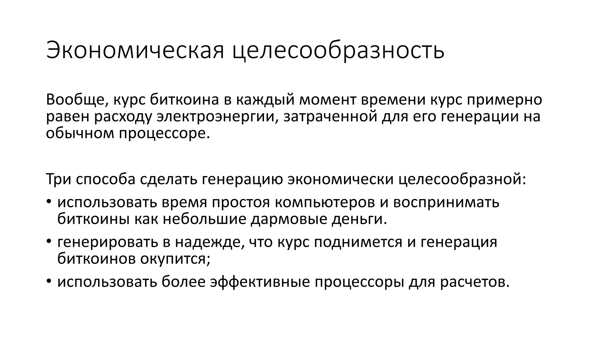 Экономическая целесообразность
Вообще, курс биткоина в каждый момент времени курс примерно
равен расходу электроэнергии, затраченной для его генерации на
обычном процессоре.
Три способа сделать генерацию экономически целесообразной:
• использовать время простоя компьютеров и воспринимать
биткоины как небольшие дармовые деньги.
• генерировать в надежде, что курс поднимется и генерация
биткоинов окупится;
• использовать более эффективные процессоры для расчетов.
 