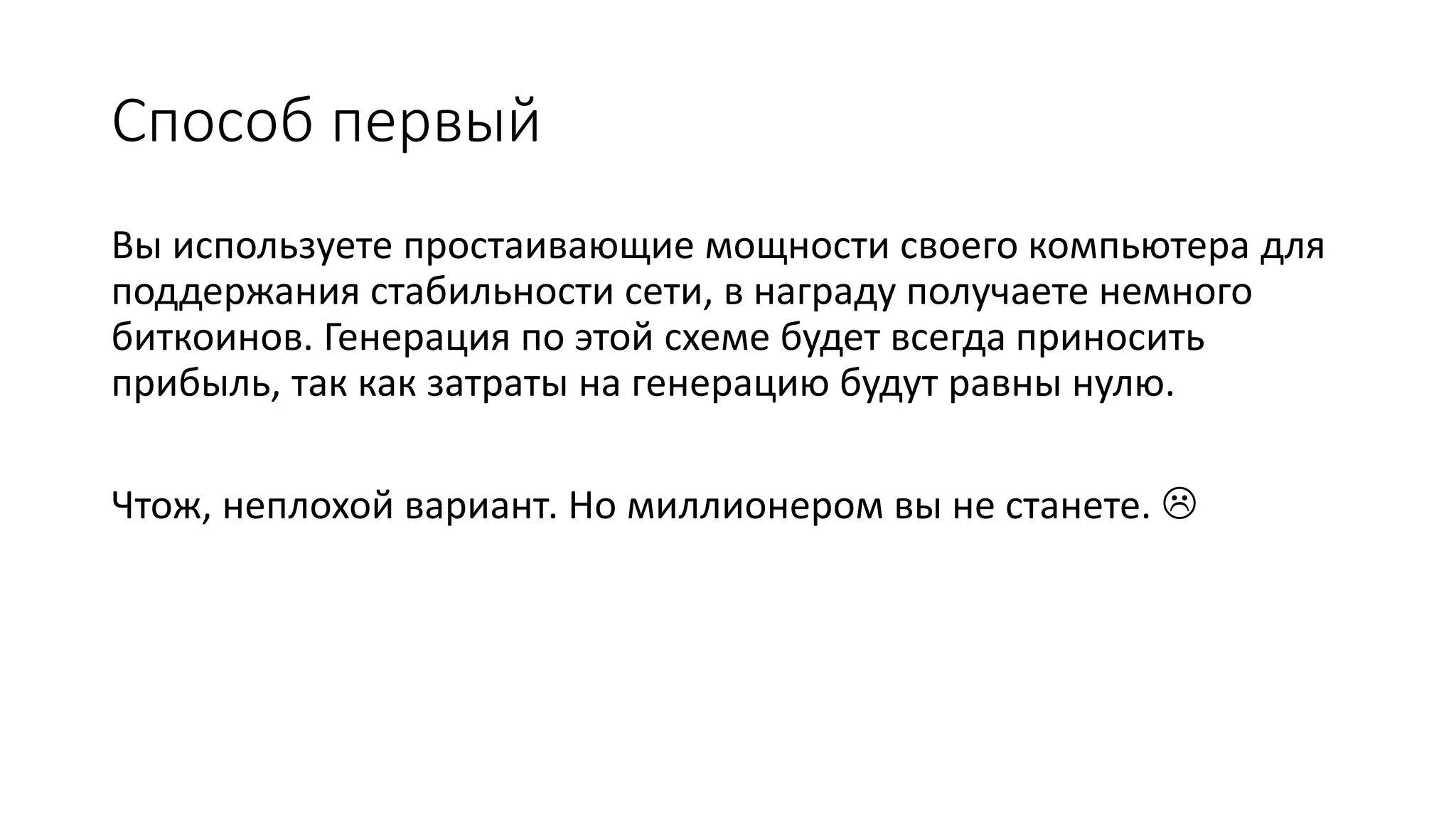 Способ первый
Вы используете простаивающие мощности своего компьютера для
поддержания стабильности сети, в награду получаете немного
биткоинов. Генерация по этой схеме будет всегда приносить
прибыль, так как затраты на генерацию будут равны нулю.
Чтож, неплохой вариант. Но миллионером вы не станете. 
 