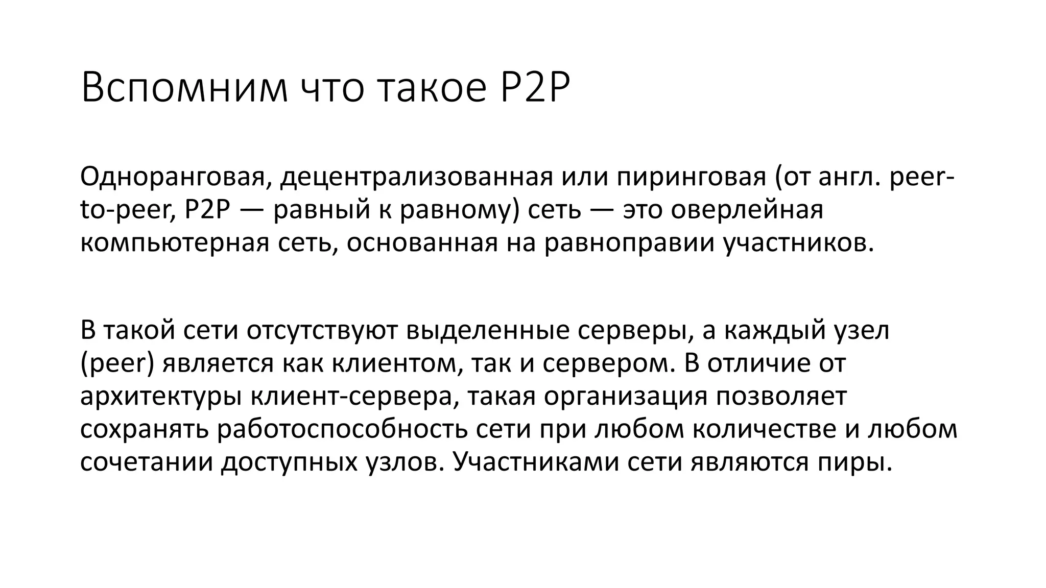 Вспомним что такое P2P
Одноранговая, децентрализованная или пиринговая (от англ. peer-
to-peer, P2P — равный к равному) сеть — это оверлейная
компьютерная сеть, основанная на равноправии участников.
В такой сети отсутствуют выделенные серверы, а каждый узел
(peer) является как клиентом, так и сервером. В отличие от
архитектуры клиент-сервера, такая организация позволяет
сохранять работоспособность сети при любом количестве и любом
сочетании доступных узлов. Участниками сети являются пиры.
 
