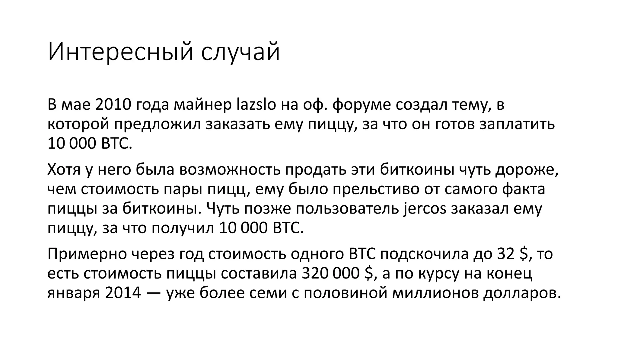 Интересный случай
В мае 2010 года майнер lazslo на оф. форуме создал тему, в
которой предложил заказать ему пиццу, за что он готов заплатить
10 000 BTC.
Хотя у него была возможность продать эти биткоины чуть дороже,
чем стоимость пары пицц, ему было прельстиво от самого факта
пиццы за биткоины. Чуть позже пользователь jercos заказал ему
пиццу, за что получил 10 000 BTC.
Примерно через год стоимость одного BTC подскочила до 32 $, то
есть стоимость пиццы составила 320 000 $, а по курсу на конец
января 2014 — уже более семи с половиной миллионов долларов.
 