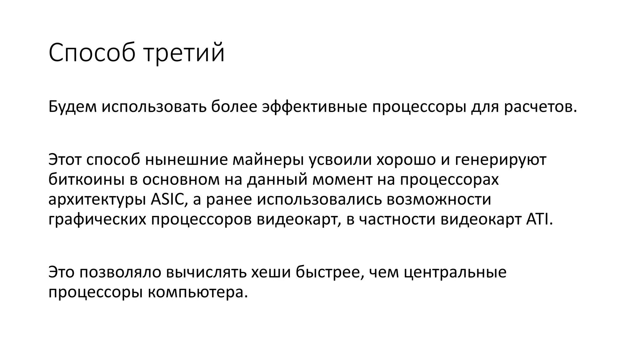 Способ третий
Будем использовать более эффективные процессоры для расчетов.
Этот способ нынешние майнеры усвоили хорошо и генерируют
биткоины в основном на данный момент на процессорах
архитектуры ASIC, а ранее использовались возможности
графических процессоров видеокарт, в частности видеокарт ATI.
Это позволяло вычислять хеши быстрее, чем центральные
процессоры компьютера.
 