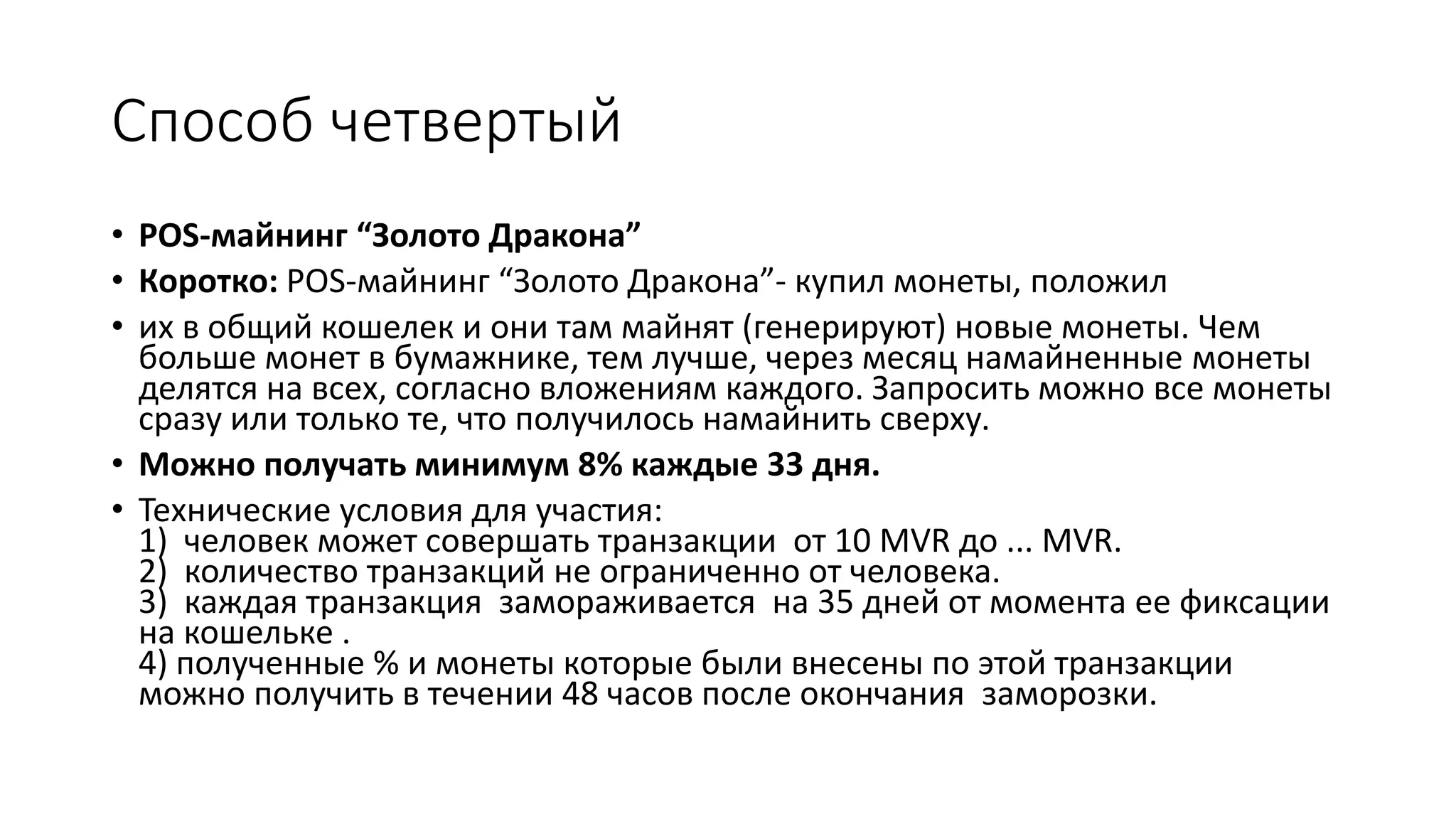 Способ четвертый
• POS-майнинг “Золото Дракона”
• Коротко: POS-майнинг “Золото Дракона”- купил монеты, положил
• их в общий кошелек и они там майнят (генерируют) новые монеты. Чем
больше монет в бумажнике, тем лучше, через месяц намайненные монеты
делятся на всех, согласно вложениям каждого. Запросить можно все монеты
сразу или только те, что получилось намайнить сверху.
• Можно получать минимум 8% каждые 33 дня.
• Технические условия для участия:
1) человек может совершать транзакции от 10 MVR до ... MVR.
2) количество транзакций не ограниченно от человека.
3) каждая транзакция замораживается на 35 дней от момента ее фиксации
на кошельке .
4) полученные % и монеты которые были внесены по этой транзакции
можно получить в течении 48 часов после окончания заморозки.
 