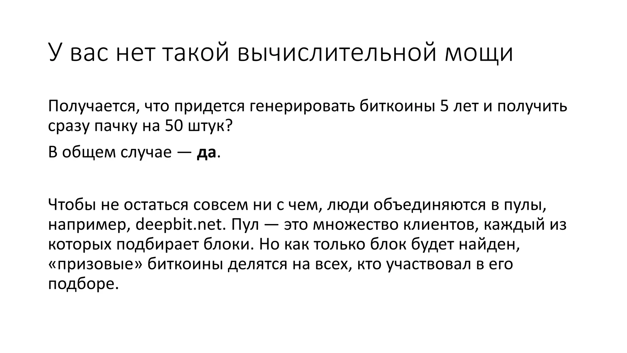 У вас нет такой вычислительной мощи
Получается, что придется генерировать биткоины 5 лет и получить
сразу пачку на 50 штук?
В общем случае — да.
Чтобы не остаться совсем ни с чем, люди объединяются в пулы,
например, deepbit.net. Пул — это множество клиентов, каждый из
которых подбирает блоки. Но как только блок будет найден,
«призовые» биткоины делятся на всех, кто участвовал в его
подборе.
 