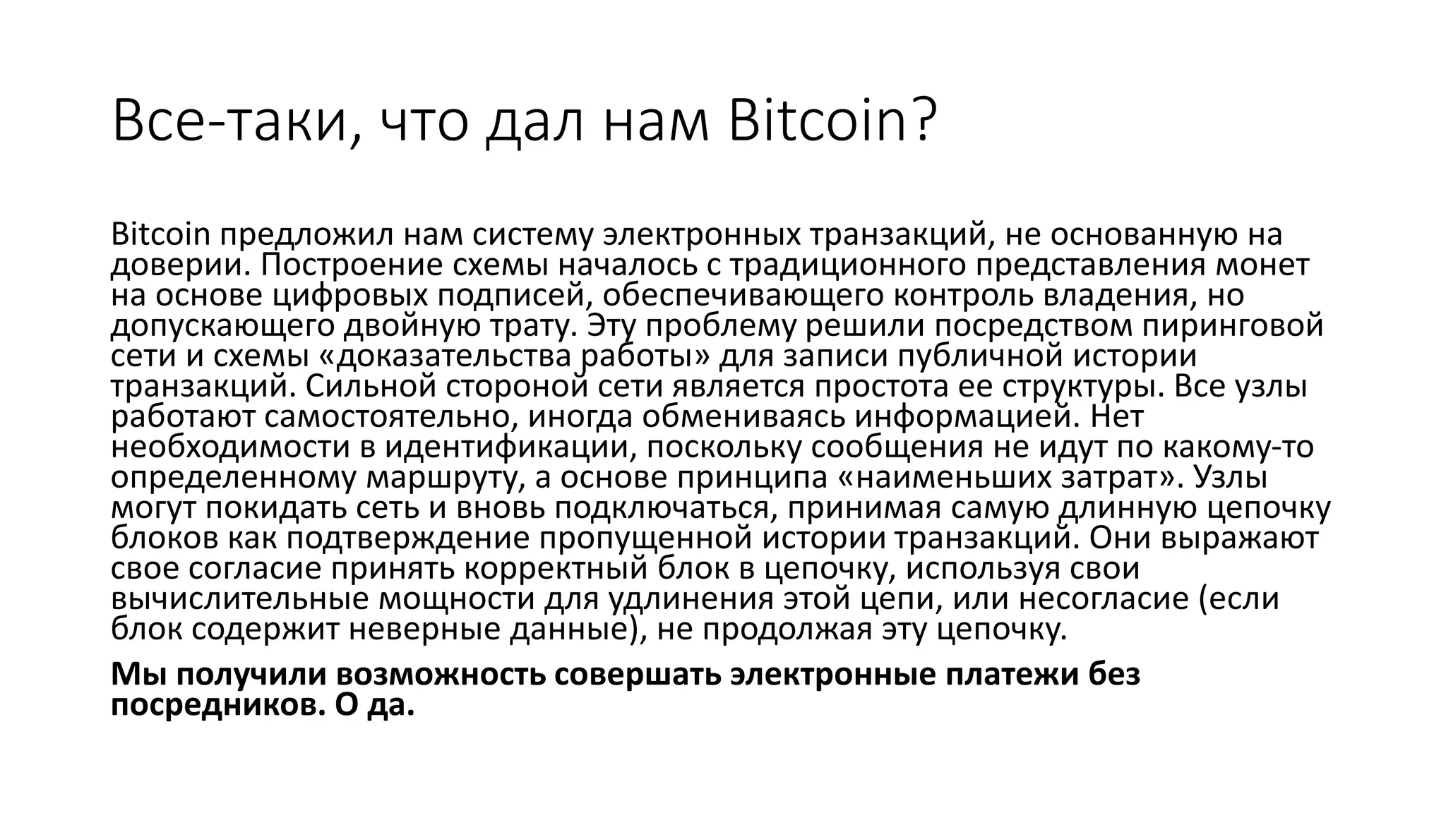Все-таки, что дал нам Bitcoin?
Bitcoin предложил нам систему электронных транзакций, не основанную на
доверии. Построение схемы началось с традиционного представления монет
на основе цифровых подписей, обеспечивающего контроль владения, но
допускающего двойную трату. Эту проблему решили посредством пиринговой
сети и схемы «доказательства работы» для записи публичной истории
транзакций. Сильной стороной сети является простота ее структуры. Все узлы
работают самостоятельно, иногда обмениваясь информацией. Нет
необходимости в идентификации, поскольку сообщения не идут по какому-то
определенному маршруту, а основе принципа «наименьших затрат». Узлы
могут покидать сеть и вновь подключаться, принимая самую длинную цепочку
блоков как подтверждение пропущенной истории транзакций. Они выражают
свое согласие принять корректный блок в цепочку, используя свои
вычислительные мощности для удлинения этой цепи, или несогласие (если
блок содержит неверные данные), не продолжая эту цепочку.
Мы получили возможность совершать электронные платежи без
посредников. О да.
 