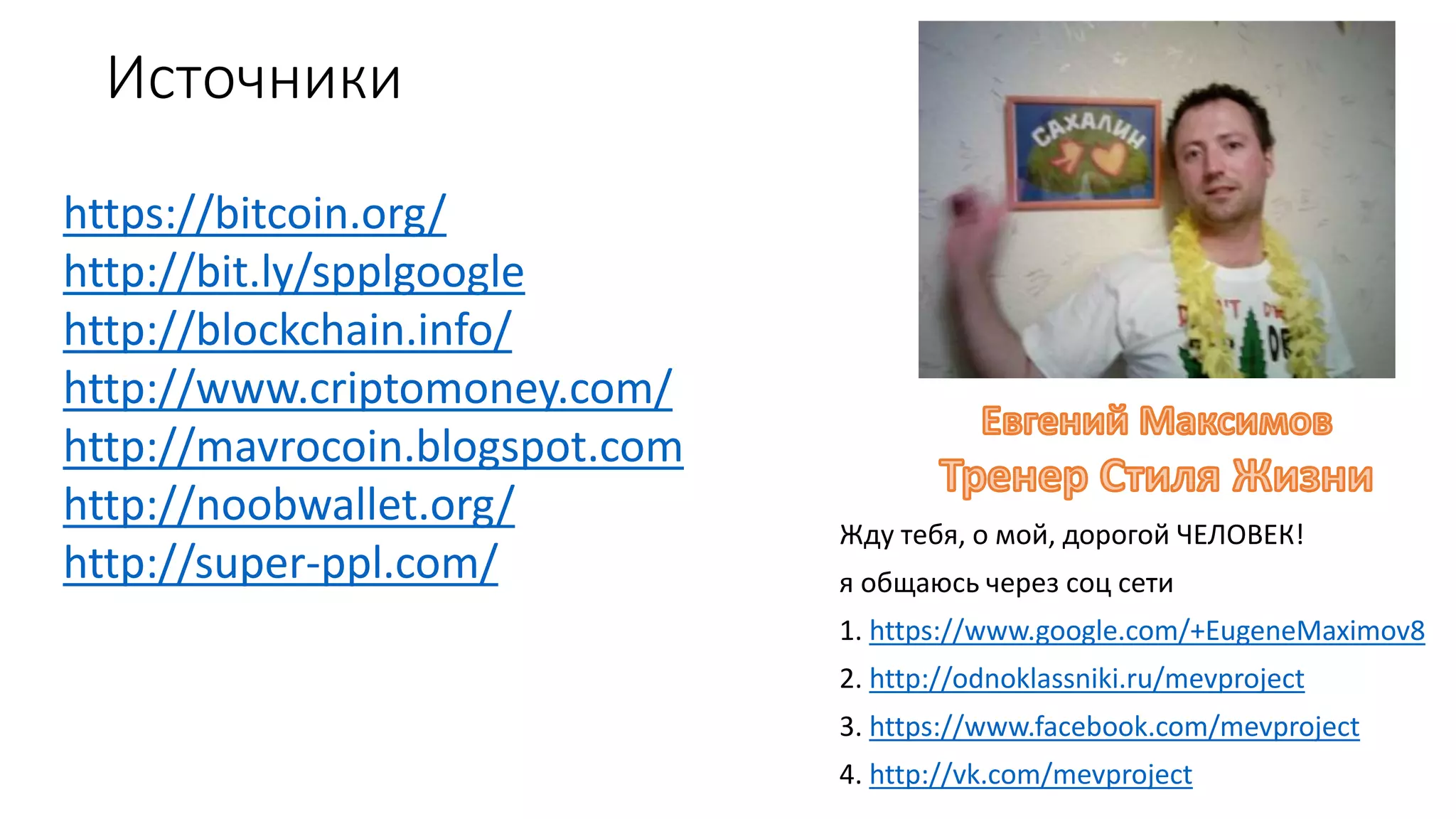 Источники
Жду тебя, о мой, дорогой ЧЕЛОВЕК!
я общаюсь через соц сети
1. https://www.google.com/+EugeneMaximov8
2. http://odnoklassniki.ru/mevproject
3. https://www.facebook.com/mevproject
4. http://vk.com/mevproject
https://bitcoin.org/
http://bit.ly/spplgoogle
http://blockchain.info/
http://www.criptomoney.com/
http://mavrocoin.blogspot.com
http://noobwallet.org/
http://super-ppl.com/
 