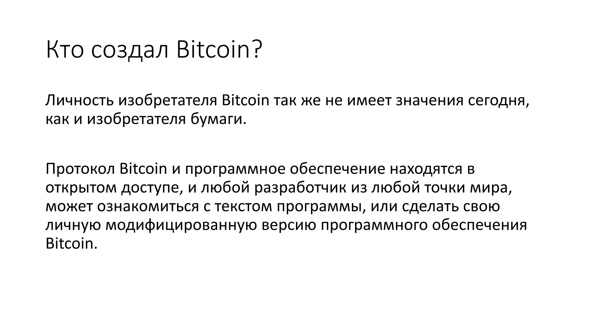 Кто создал Bitcoin?
Личность изобретателя Bitcoin так же не имеет значения сегодня,
как и изобретателя бумаги.
Протокол Bitcoin и программное обеспечение находятся в
открытом доступе, и любой разработчик из любой точки мира,
может ознакомиться с текстом программы, или сделать свою
личную модифицированную версию программного обеспечения
Bitcoin.
 