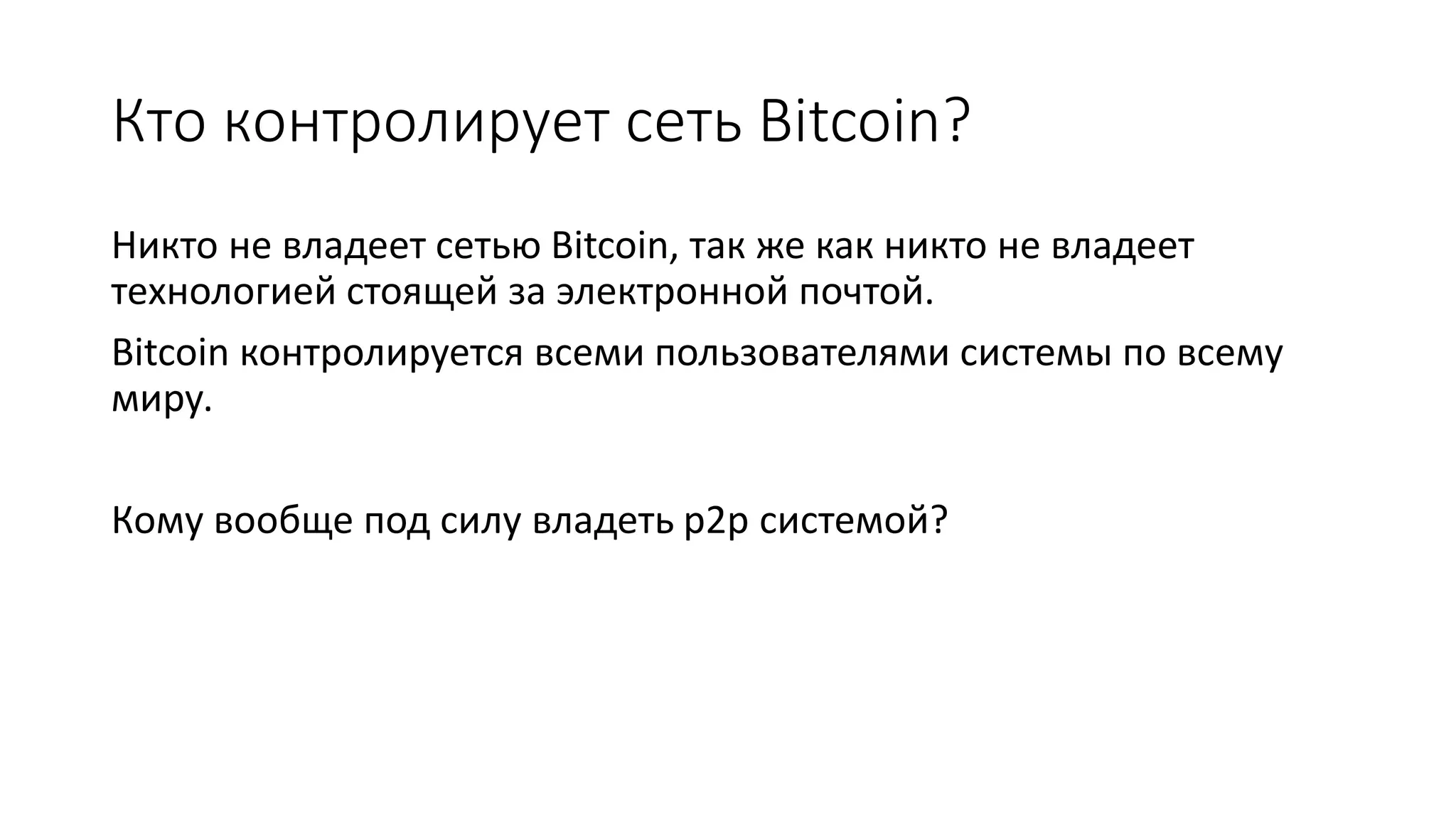 Кто контролирует сеть Bitcoin?
Никто не владеет сетью Bitcoin, так же как никто не владеет
технологией стоящей за электронной почтой.
Bitcoin контролируется всеми пользователями системы по всему
миру.
Кому вообще под силу владеть p2p системой?
 