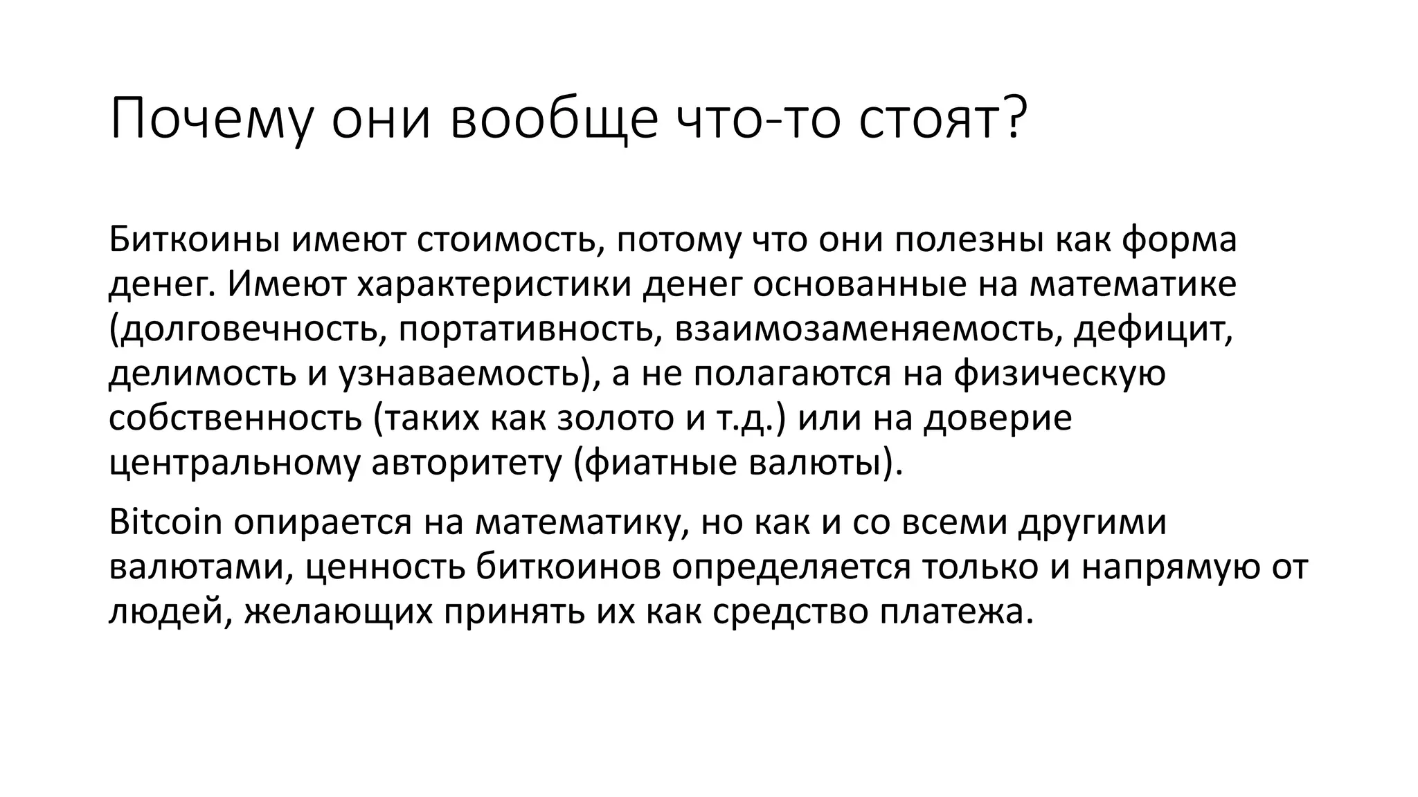 Почему они вообще что-то стоят?
Биткоины имеют стоимость, потому что они полезны как форма
денег. Имеют характеристики денег основанные на математике
(долговечность, портативность, взаимозаменяемость, дефицит,
делимость и узнаваемость), а не полагаются на физическую
собственность (таких как золото и т.д.) или на доверие
центральному авторитету (фиатные валюты).
Bitcoin опирается на математику, но как и со всеми другими
валютами, ценность биткоинов определяется только и напрямую от
людей, желающих принять их как средство платежа.
 