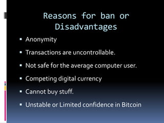 Reasons for ban or
Disadvantages
 Anonymity
 Transactions are uncontrollable.
 Not safe for the average computer user.
 Competing digital currency
 Cannot buy stuff.
 Unstable or Limited confidence in Bitcoin
 