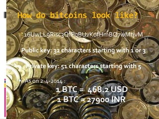 How do bitcoins look like?
16UwLL9Risc3QfPqBUvKofHmBQ7wMtjvM
Public key: 32 characters starting with 1 or 3
Private key: 51 characters starting with 5
 As on 2-4-2014 :
1 BTC = 468.2 USD
1 BTC = 27900 INR
 