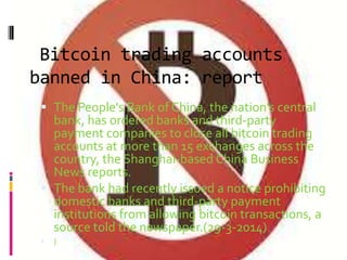 Bitcoin trading accounts
banned in China: report
 The People's Bank of China, the nation's central
bank, has ordered banks and third-party
payment companies to close all bitcoin trading
accounts at more than 15 exchanges across the
country, the Shanghai-based China Business
News reports.
 The bank had recently issued a notice prohibiting
domestic banks and third-party payment
institutions from allowing bitcoin transactions, a
source told the newspaper.(29-3-2014)
 )
 