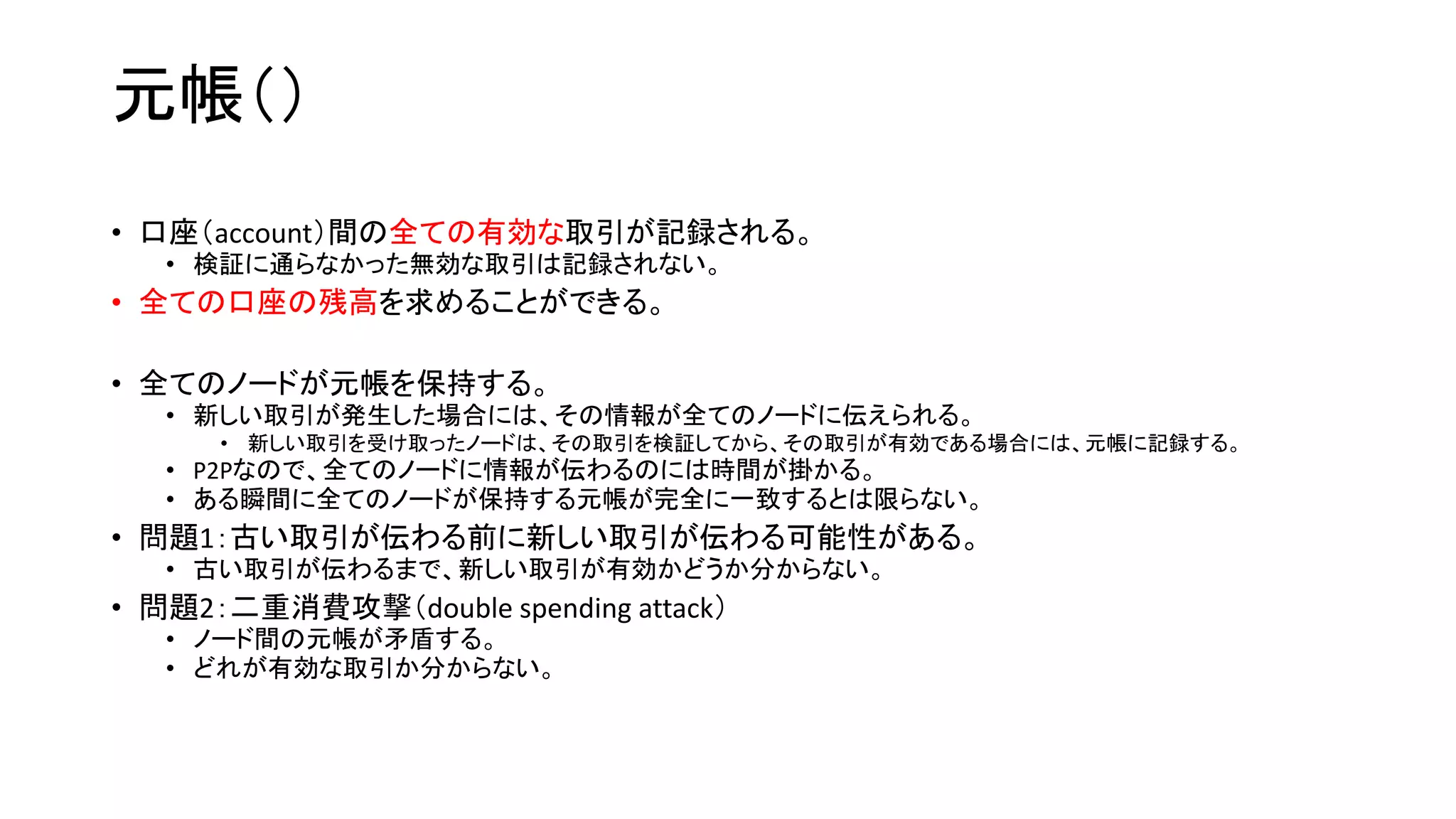 元帳（）
• 口座（account）間の全ての有効な取引が記録される。
• 検証に通らなかった無効な取引は記録されない。
• 全ての口座の残高を求めることができる。
• 全てのノードが元帳を保持する。
• 新しい取引が発生した場合には、その情報が全てのノードに伝えられる。
• 新しい取引を受け取ったノードは、その取引を検証してから、その取引が有効である場合には、元帳に記録する。
• P2Pなので、全てのノードに情報が伝わるのには時間が掛かる。
• ある瞬間に全てのノードが保持する元帳が完全に一致するとは限らない。
• 問題1：古い取引が伝わる前に新しい取引が伝わる可能性がある。
• 古い取引が伝わるまで、新しい取引が有効かどうか分からない。
• 問題2：二重消費攻撃（double spending attack）
• ノード間の元帳が矛盾する。
• どれが有効な取引か分からない。
 