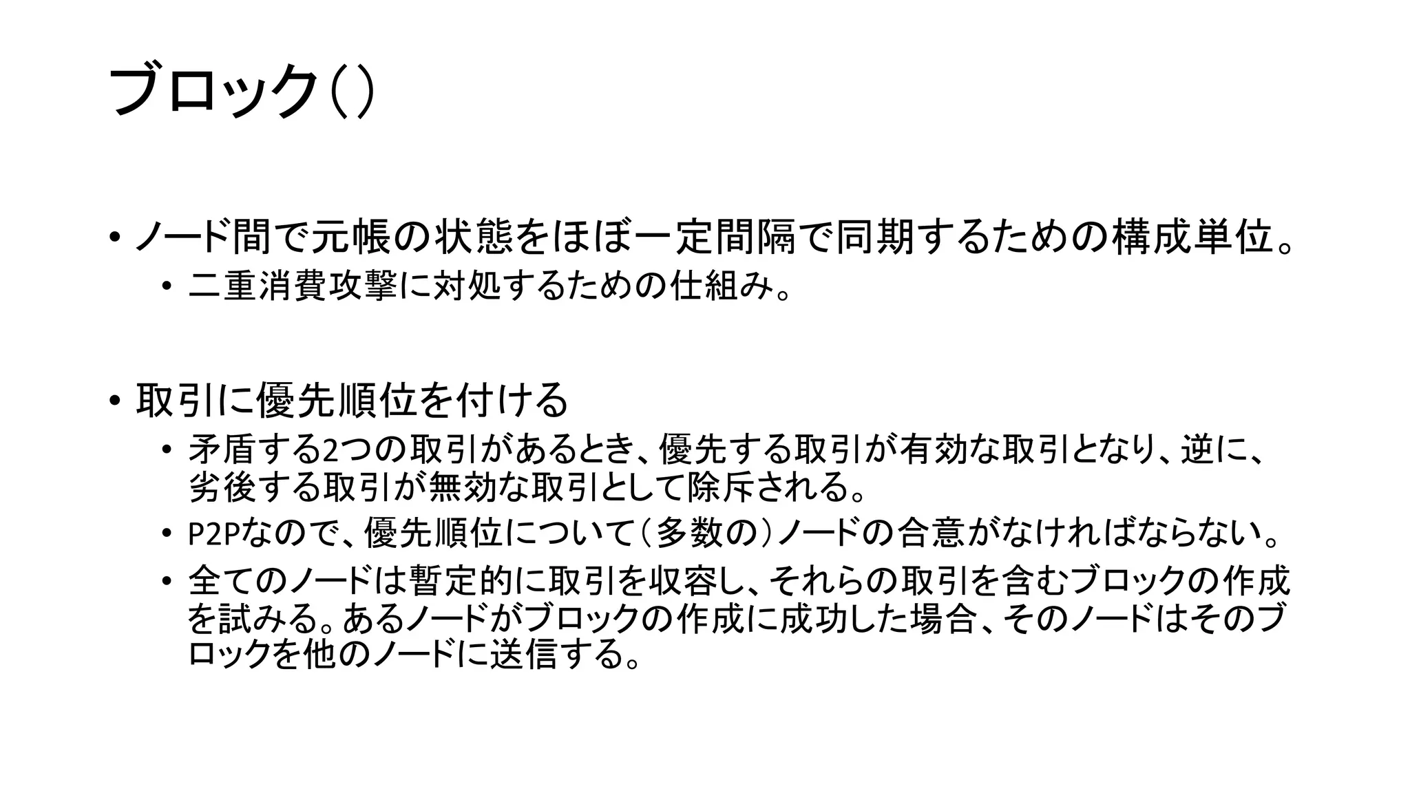 ブロック（）
• ノード間で元帳の状態をほぼ一定間隔で同期するための構成単位。
• 二重消費攻撃に対処するための仕組み。
• 取引に優先順位を付ける
• 矛盾する2つの取引があるとき、優先する取引が有効な取引となり、逆に、
劣後する取引が無効な取引として除斥される。
• P2Pなので、優先順位について（多数の）ノードの合意がなければならない。
• 全てのノードは暫定的に取引を収容し、それらの取引を含むブロックの作成
を試みる。あるノードがブロックの作成に成功した場合、そのノードはそのブ
ロックを他のノードに送信する。
 
