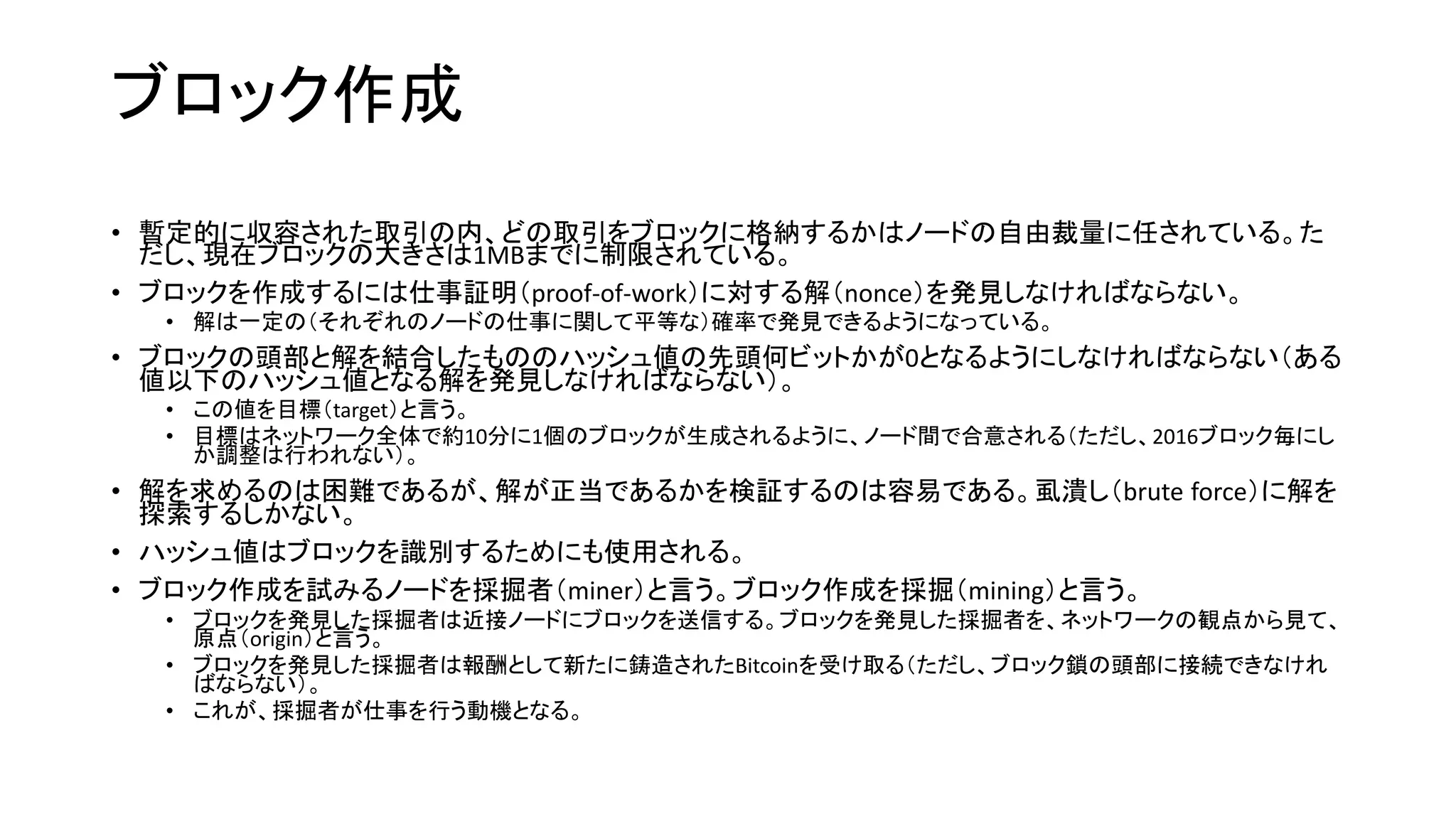ブロック作成
• 暫定的に収容された取引の内、どの取引をブロックに格納するかはノードの自由裁量に任されている。た
だし、現在ブロックの大きさは1MBまでに制限されている。
• ブロックを作成するには仕事証明（proof-of-work）に対する解（nonce）を発見しなければならない。
• 解は一定の（それぞれのノードの仕事に関して平等な）確率で発見できるようになっている。
• ブロックの頭部と解を結合したもののハッシュ値の先頭何ビットかが0となるようにしなければならない（ある
値以下のハッシュ値となる解を発見しなければならない）。
• この値を目標（target）と言う。
• 目標はネットワーク全体で約10分に1個のブロックが生成されるように、ノード間で合意される（ただし、2016ブロック毎にし
か調整は行われない）。
• 解を求めるのは困難であるが、解が正当であるかを検証するのは容易である。虱潰し（brute force）に解を
探索するしかない。
• ハッシュ値はブロックを識別するためにも使用される。
• ブロック作成を試みるノードを採掘者（miner）と言う。ブロック作成を採掘（mining）と言う。
• ブロックを発見した採掘者は近接ノードにブロックを送信する。ブロックを発見した採掘者を、ネットワークの観点から見て、
原点（origin）と言う。
• ブロックを発見した採掘者は報酬として新たに鋳造されたBitcoinを受け取る（ただし、ブロック鎖の頭部に接続できなけれ
ばならない）。
• これが、採掘者が仕事を行う動機となる。
 