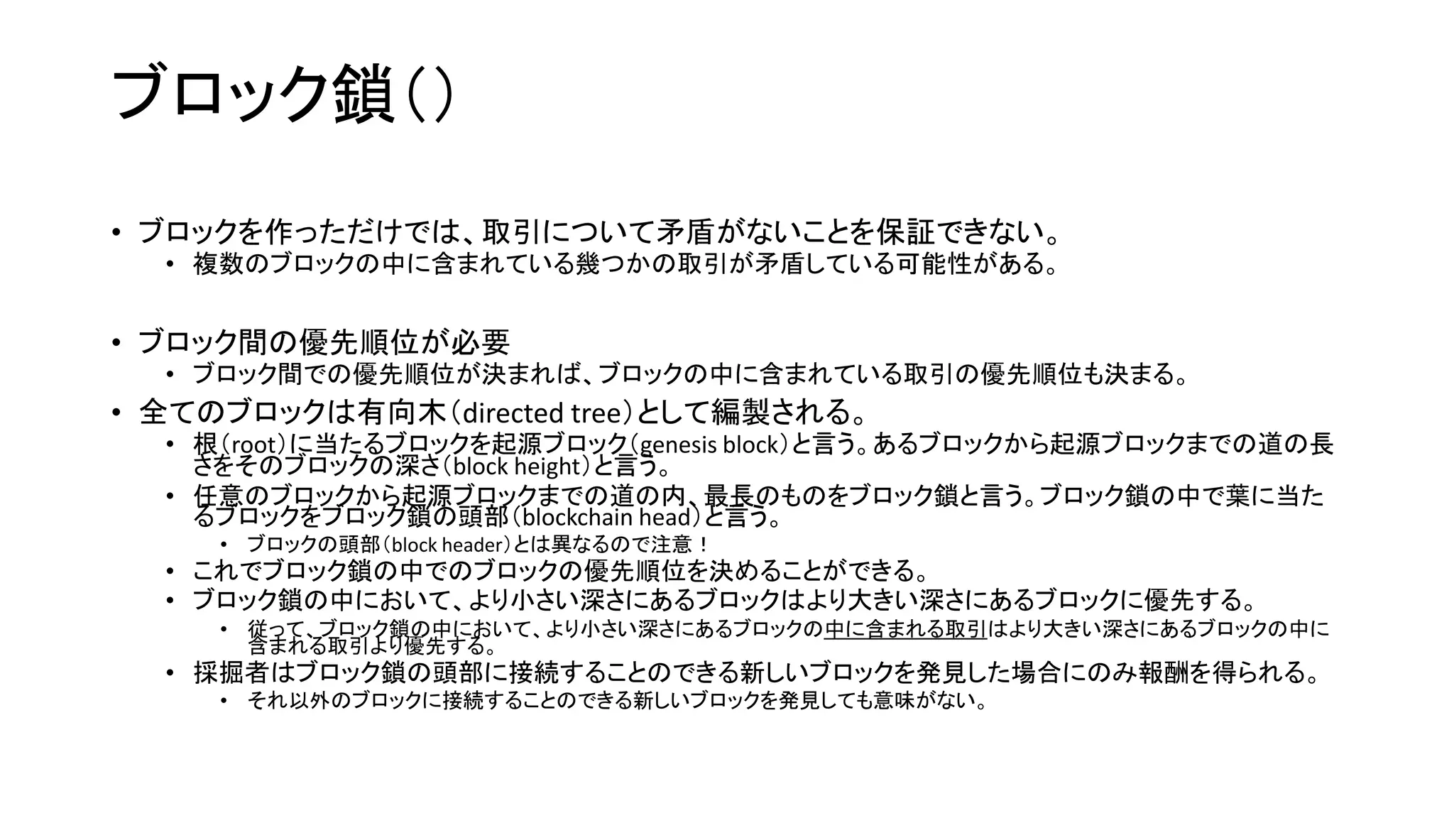 ブロック鎖（）
• ブロックを作っただけでは、取引について矛盾がないことを保証できない。
• 複数のブロックの中に含まれている幾つかの取引が矛盾している可能性がある。
• ブロック間の優先順位が必要
• ブロック間での優先順位が決まれば、ブロックの中に含まれている取引の優先順位も決まる。
• 全てのブロックは有向木（directed tree）として編製される。
• 根（root）に当たるブロックを起源ブロック（genesis block）と言う。あるブロックから起源ブロックまでの道の長
さをそのブロックの深さ（block height）と言う。
• 任意のブロックから起源ブロックまでの道の内、最長のものをブロック鎖と言う。ブロック鎖の中で葉に当た
るブロックをブロック鎖の頭部（blockchain head）と言う。
• ブロックの頭部（block header）とは異なるので注意！
• これでブロック鎖の中でのブロックの優先順位を決めることができる。
• ブロック鎖の中において、より小さい深さにあるブロックはより大きい深さにあるブロックに優先する。
• 従って、ブロック鎖の中において、より小さい深さにあるブロックの中に含まれる取引はより大きい深さにあるブロックの中に
含まれる取引より優先する。
• 採掘者はブロック鎖の頭部に接続することのできる新しいブロックを発見した場合にのみ報酬を得られる。
• それ以外のブロックに接続することのできる新しいブロックを発見しても意味がない。
 