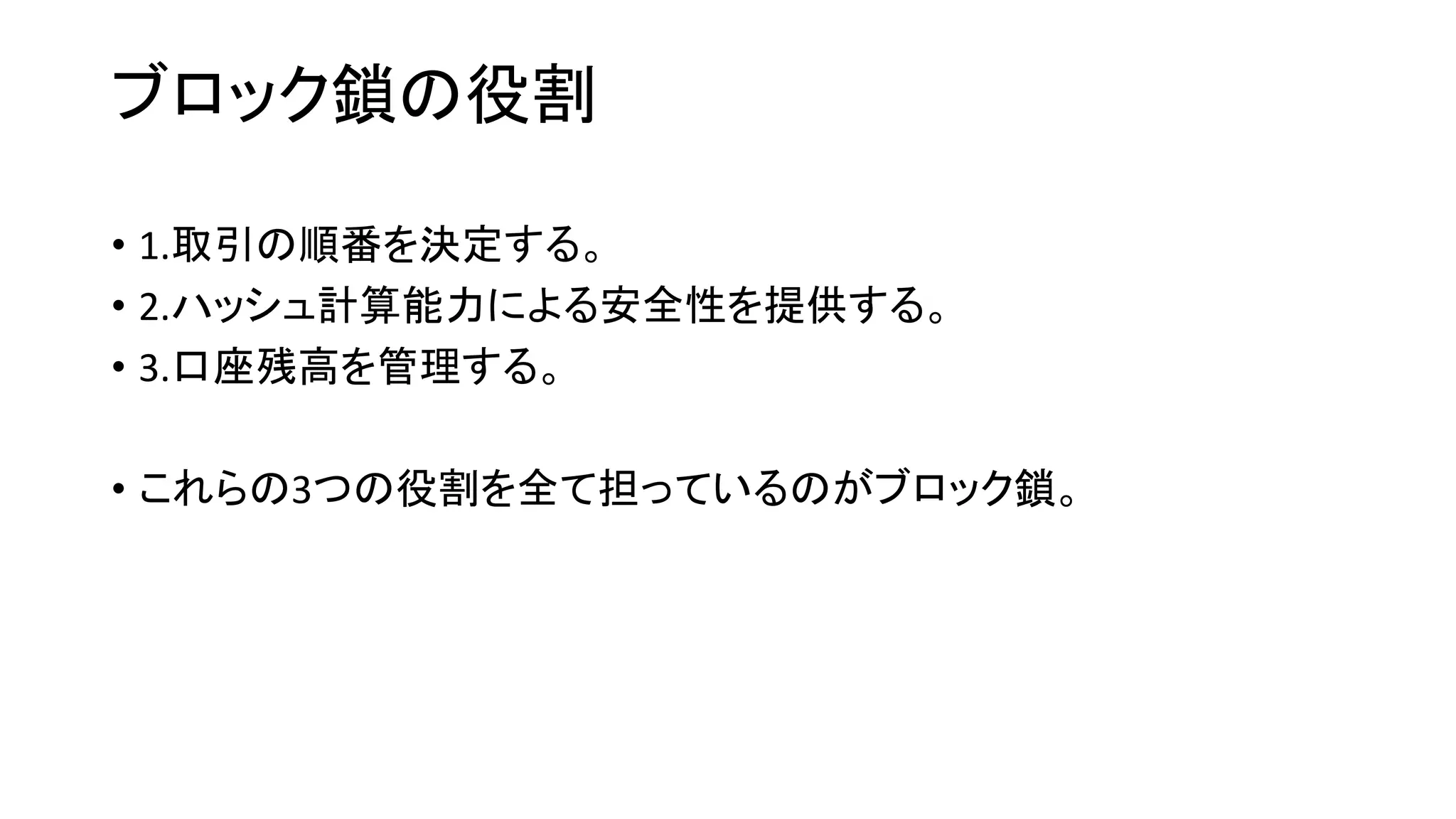 ブロック鎖の役割
• 1.取引の順番を決定する。
• 2.ハッシュ計算能力による安全性を提供する。
• 3.口座残高を管理する。
• これらの3つの役割を全て担っているのがブロック鎖。
 