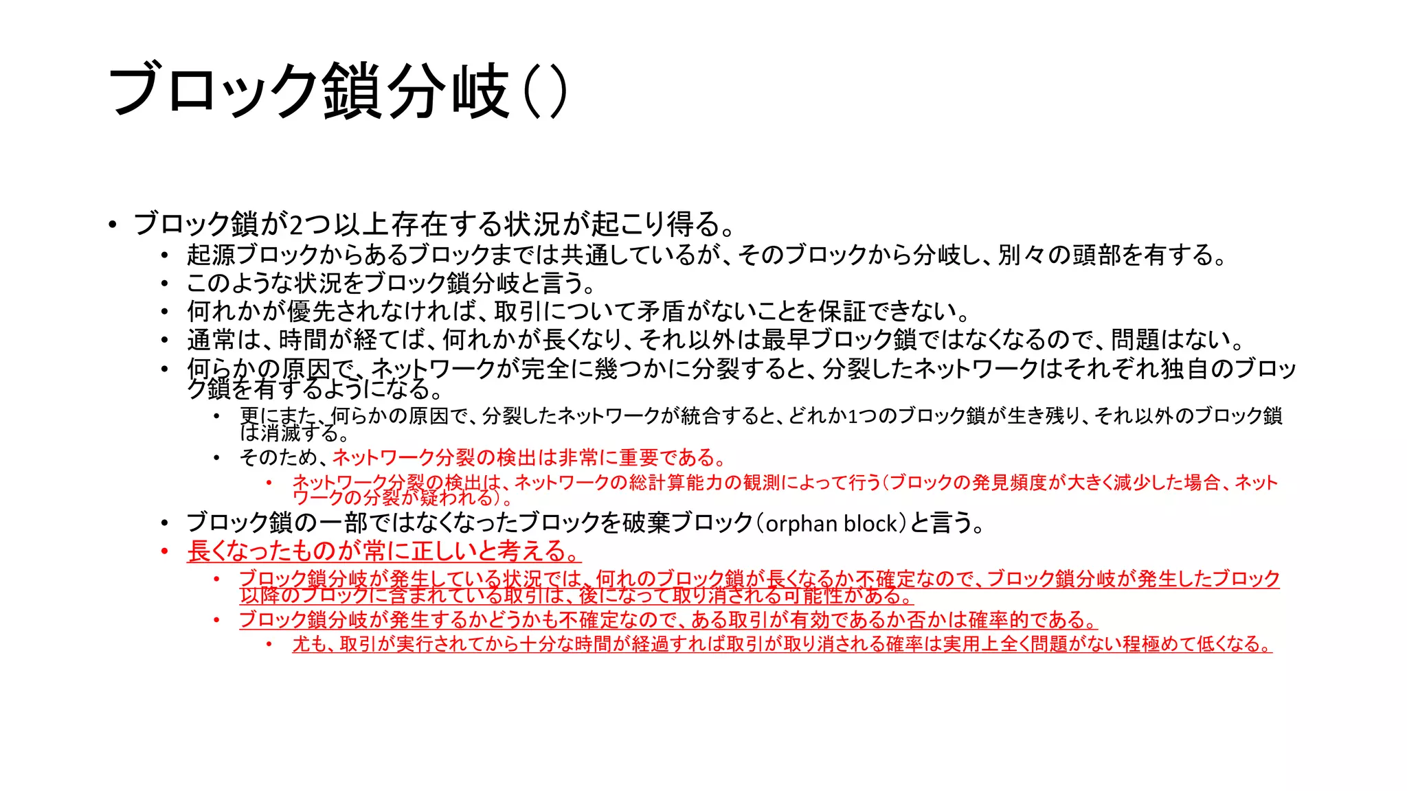 ブロック鎖分岐（）
• ブロック鎖が2つ以上存在する状況が起こり得る。
• 起源ブロックからあるブロックまでは共通しているが、そのブロックから分岐し、別々の頭部を有する。
• このような状況をブロック鎖分岐と言う。
• 何れかが優先されなければ、取引について矛盾がないことを保証できない。
• 通常は、時間が経てば、何れかが長くなり、それ以外は最早ブロック鎖ではなくなるので、問題はない。
• 何らかの原因で、ネットワークが完全に幾つかに分裂すると、分裂したネットワークはそれぞれ独自のブロッ
ク鎖を有するようになる。
• 更にまた、何らかの原因で、分裂したネットワークが統合すると、どれか1つのブロック鎖が生き残り、それ以外のブロック鎖
は消滅する。
• そのため、ネットワーク分裂の検出は非常に重要である。
• ネットワーク分裂の検出は、ネットワークの総計算能力の観測によって行う（ブロックの発見頻度が大きく減少した場合、ネット
ワークの分裂が疑われる）。
• ブロック鎖の一部ではなくなったブロックを破棄ブロック（orphan block）と言う。
• 長くなったものが常に正しいと考える。
• ブロック鎖分岐が発生している状況では、何れのブロック鎖が長くなるか不確定なので、ブロック鎖分岐が発生したブロック
以降のブロックに含まれている取引は、後になって取り消される可能性がある。
• ブロック鎖分岐が発生するかどうかも不確定なので、ある取引が有効であるか否かは確率的である。
• 尤も、取引が実行されてから十分な時間が経過すれば取引が取り消される確率は実用上全く問題がない程極めて低くなる。
 