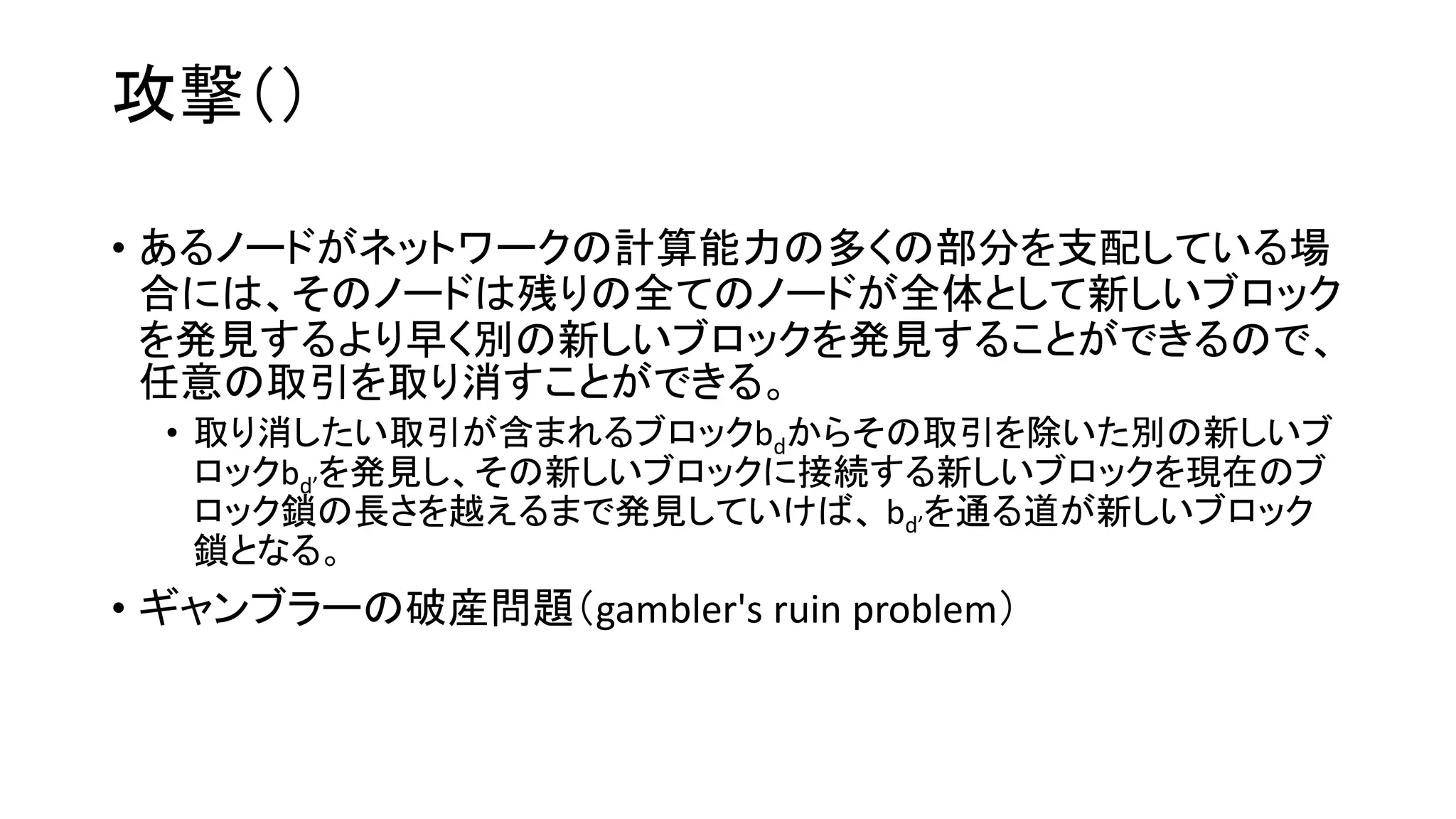 攻撃（）
• あるノードがネットワークの計算能力の多くの部分を支配している場
合には、そのノードは残りの全てのノードが全体として新しいブロック
を発見するより早く別の新しいブロックを発見することができるので、
任意の取引を取り消すことができる。
• 取り消したい取引が含まれるブロックbdからその取引を除いた別の新しいブ
ロックbd’を発見し、その新しいブロックに接続する新しいブロックを現在のブ
ロック鎖の長さを越えるまで発見していけば、 bd’を通る道が新しいブロック
鎖となる。
• ギャンブラーの破産問題（gambler's ruin problem）
 