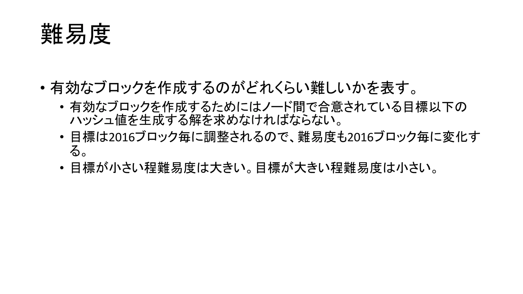 難易度
• 有効なブロックを作成するのがどれくらい難しいかを表す。
• 有効なブロックを作成するためにはノード間で合意されている目標以下の
ハッシュ値を生成する解を求めなければならない。
• 目標は2016ブロック毎に調整されるので、難易度も2016ブロック毎に変化す
る。
• 目標が小さい程難易度は大きい。目標が大きい程難易度は小さい。
 