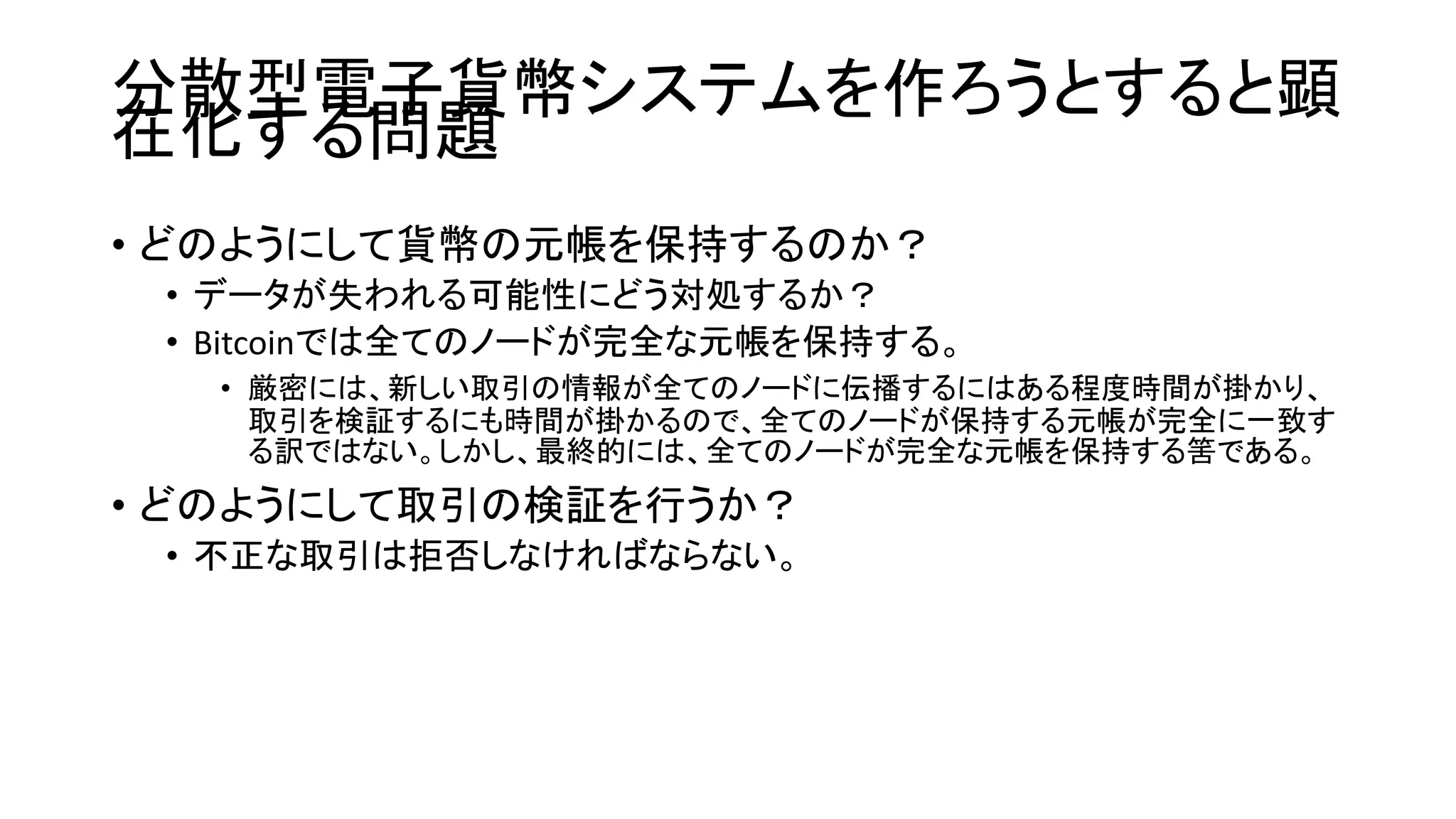 分散型電子貨幣システムを作ろうとすると顕
在化する問題
• どのようにして貨幣の元帳を保持するのか？
• データが失われる可能性にどう対処するか？
• Bitcoinでは全てのノードが完全な元帳を保持する。
• 厳密には、新しい取引の情報が全てのノードに伝播するにはある程度時間が掛かり、
取引を検証するにも時間が掛かるので、全てのノードが保持する元帳が完全に一致す
る訳ではない。しかし、最終的には、全てのノードが完全な元帳を保持する筈である。
• どのようにして取引の検証を行うか？
• 不正な取引は拒否しなければならない。
 