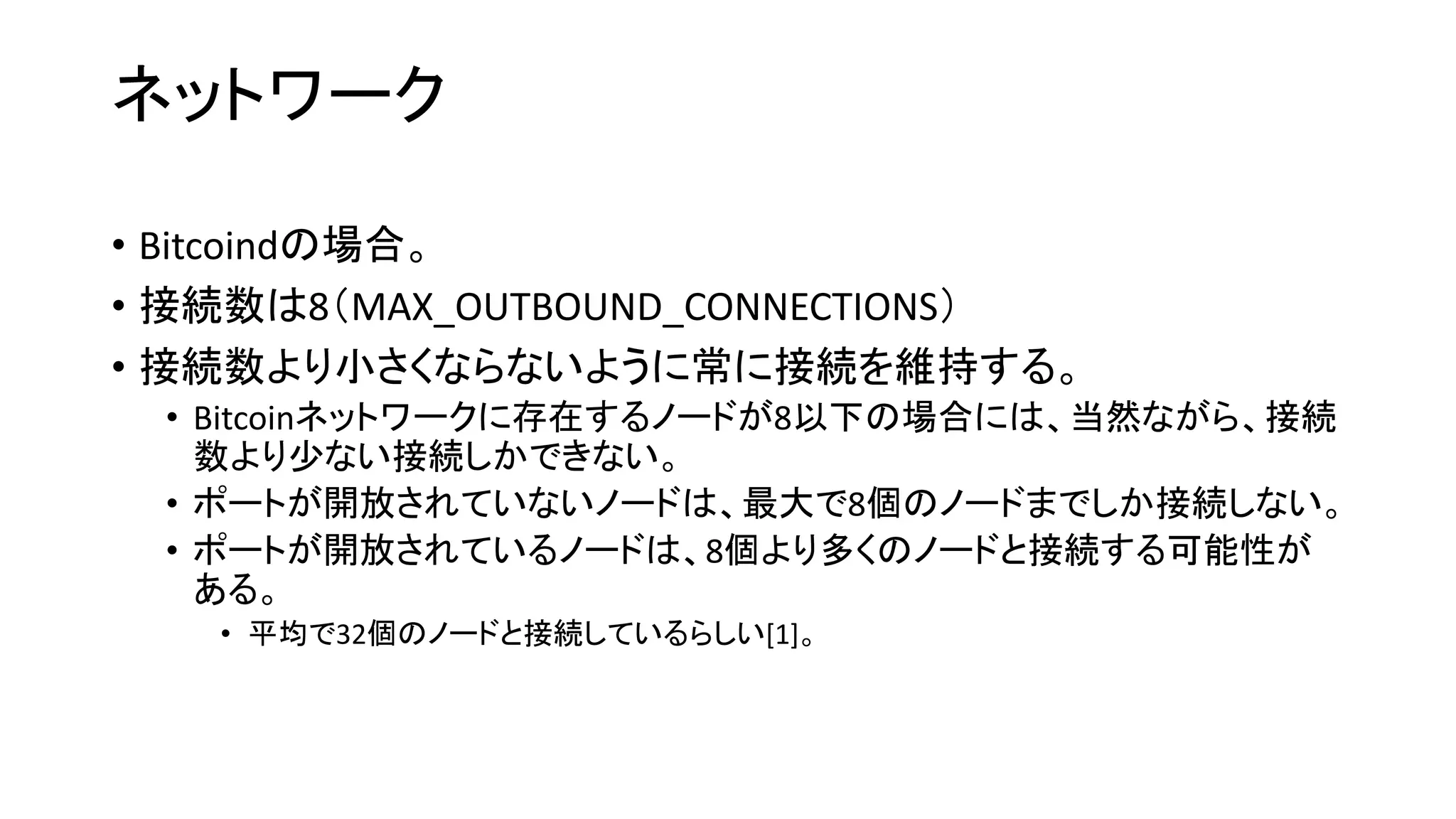 ネットワーク
• Bitcoindの場合。
• 接続数は8（MAX_OUTBOUND_CONNECTIONS）
• 接続数より小さくならないように常に接続を維持する。
• Bitcoinネットワークに存在するノードが8以下の場合には、当然ながら、接続
数より少ない接続しかできない。
• ポートが開放されていないノードは、最大で8個のノードまでしか接続しない。
• ポートが開放されているノードは、8個より多くのノードと接続する可能性が
ある。
• 平均で32個のノードと接続しているらしい[1]。
 