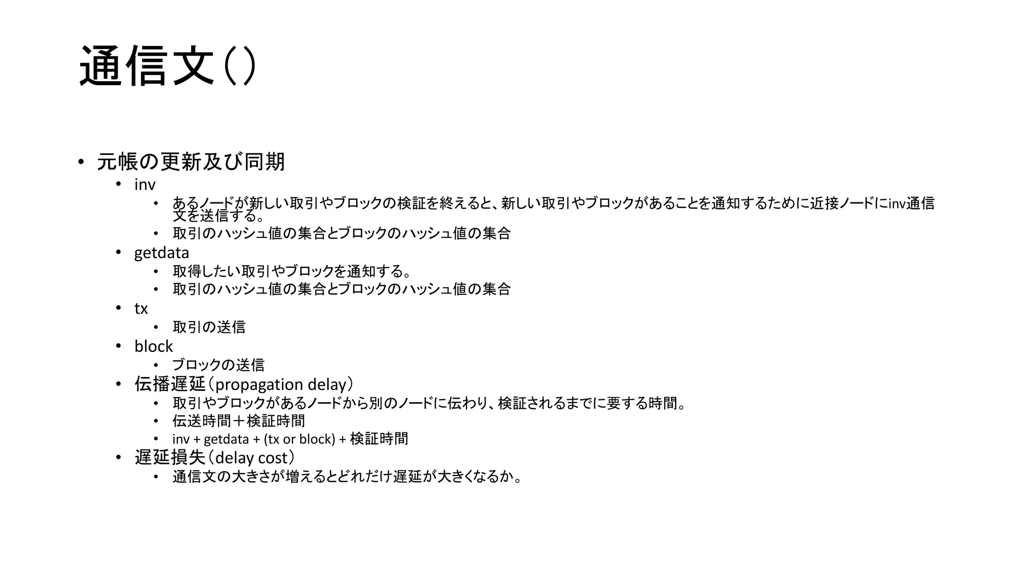 通信文（）
• 元帳の更新及び同期
• inv
• あるノードが新しい取引やブロックの検証を終えると、新しい取引やブロックがあることを通知するために近接ノードにinv通信
文を送信する。
• 取引のハッシュ値の集合とブロックのハッシュ値の集合
• getdata
• 取得したい取引やブロックを通知する。
• 取引のハッシュ値の集合とブロックのハッシュ値の集合
• tx
• 取引の送信
• block
• ブロックの送信
• 伝播遅延（propagation delay）
• 取引やブロックがあるノードから別のノードに伝わり、検証されるまでに要する時間。
• 伝送時間＋検証時間
• inv + getdata + (tx or block) + 検証時間
• 遅延損失（delay cost）
• 通信文の大きさが増えるとどれだけ遅延が大きくなるか。
 