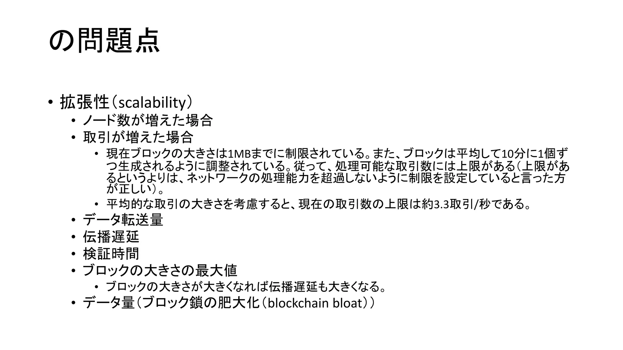 の問題点
• 拡張性（scalability）
• ノード数が増えた場合
• 取引が増えた場合
• 現在ブロックの大きさは1MBまでに制限されている。また、ブロックは平均して10分に1個ず
つ生成されるように調整されている。従って、処理可能な取引数には上限がある（上限があ
るというよりは、ネットワークの処理能力を超過しないように制限を設定していると言った方
が正しい）。
• 平均的な取引の大きさを考慮すると、現在の取引数の上限は約3.3取引/秒である。
• データ転送量
• 伝播遅延
• 検証時間
• ブロックの大きさの最大値
• ブロックの大きさが大きくなれば伝播遅延も大きくなる。
• データ量（ブロック鎖の肥大化（blockchain bloat））
 
