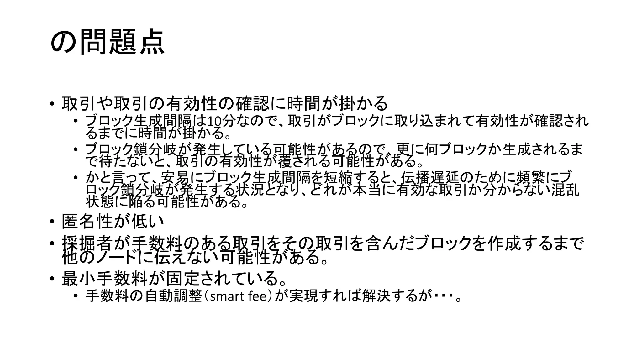 の問題点
• 取引や取引の有効性の確認に時間が掛かる
• ブロック生成間隔は10分なので、取引がブロックに取り込まれて有効性が確認され
るまでに時間が掛かる。
• ブロック鎖分岐が発生している可能性があるので、更に何ブロックか生成されるま
で待たないと、取引の有効性が覆される可能性がある。
• かと言って、安易にブロック生成間隔を短縮すると、伝播遅延のために頻繁にブ
ロック鎖分岐が発生する状況となり、どれが本当に有効な取引か分からない混乱
状態に陥る可能性がある。
• 匿名性が低い
• 採掘者が手数料のある取引をその取引を含んだブロックを作成するまで
他のノードに伝えない可能性がある。
• 最小手数料が固定されている。
• 手数料の自動調整（smart fee）が実現すれば解決するが・・・。
 