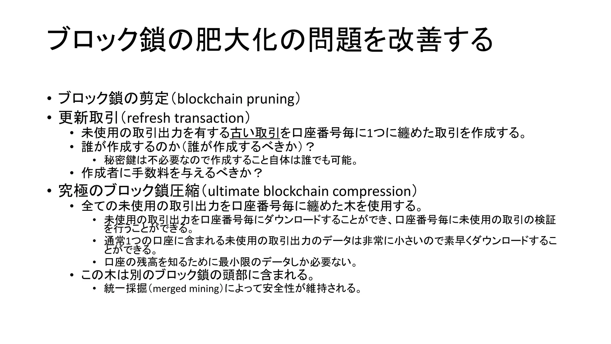 ブロック鎖の肥大化の問題を改善する
• ブロック鎖の剪定（blockchain pruning）
• 更新取引（refresh transaction）
• 未使用の取引出力を有する古い取引を口座番号毎に1つに纏めた取引を作成する。
• 誰が作成するのか（誰が作成するべきか）？
• 秘密鍵は不必要なので作成すること自体は誰でも可能。
• 作成者に手数料を与えるべきか？
• 究極のブロック鎖圧縮（ultimate blockchain compression）
• 全ての未使用の取引出力を口座番号毎に纏めた木を使用する。
• 未使用の取引出力を口座番号毎にダウンロードすることができ、口座番号毎に未使用の取引の検証
を行うことができる。
• 通常1つの口座に含まれる未使用の取引出力のデータは非常に小さいので素早くダウンロードするこ
とができる。
• 口座の残高を知るために最小限のデータしか必要ない。
• この木は別のブロック鎖の頭部に含まれる。
• 統一採掘（merged mining）によって安全性が維持される。
 