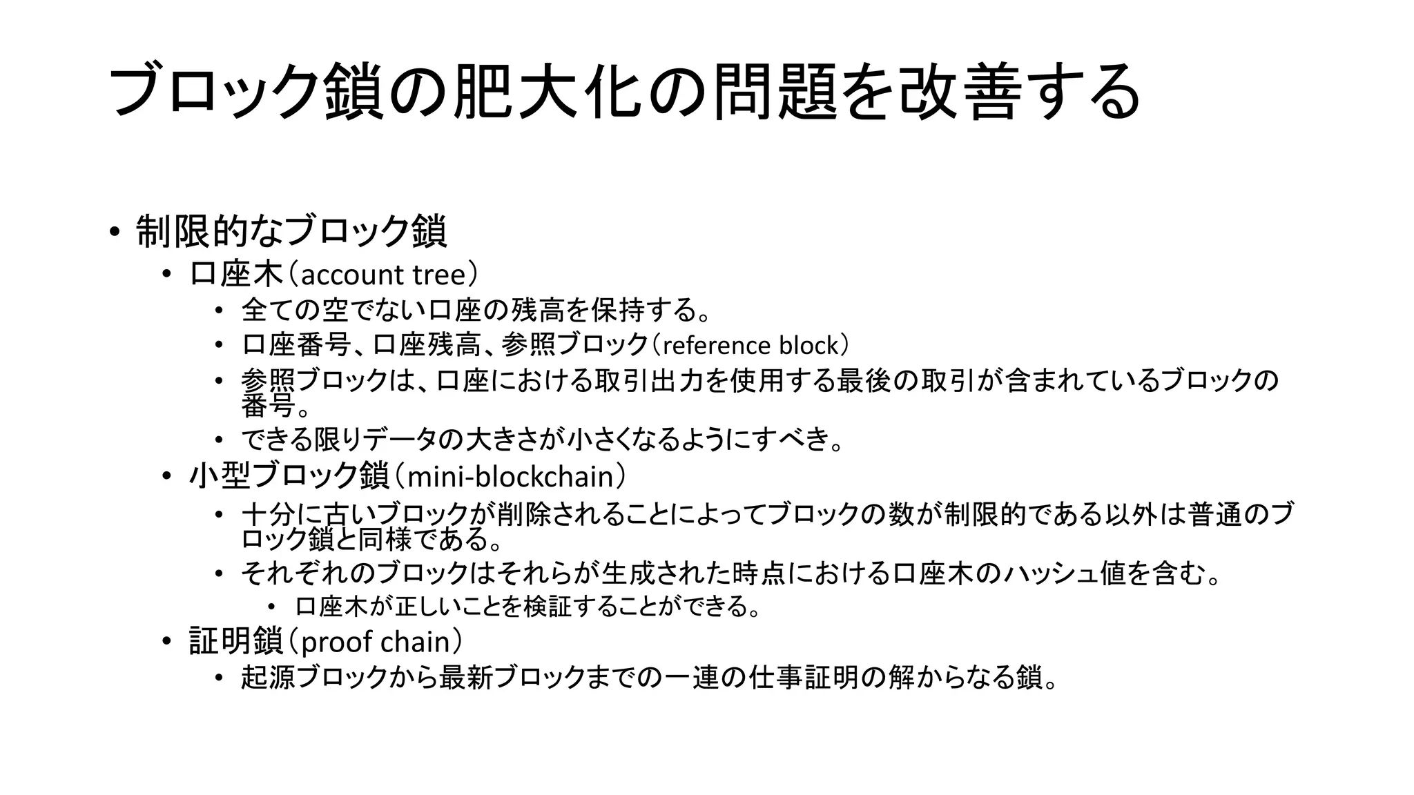 ブロック鎖の肥大化の問題を改善する
• 制限的なブロック鎖
• 口座木（account tree）
• 全ての空でない口座の残高を保持する。
• 口座番号、口座残高、参照ブロック（reference block）
• 参照ブロックは、口座における取引出力を使用する最後の取引が含まれているブロックの
番号。
• できる限りデータの大きさが小さくなるようにすべき。
• 小型ブロック鎖（mini-blockchain）
• 十分に古いブロックが削除されることによってブロックの数が制限的である以外は普通のブ
ロック鎖と同様である。
• それぞれのブロックはそれらが生成された時点における口座木のハッシュ値を含む。
• 口座木が正しいことを検証することができる。
• 証明鎖（proof chain）
• 起源ブロックから最新ブロックまでの一連の仕事証明の解からなる鎖。
 