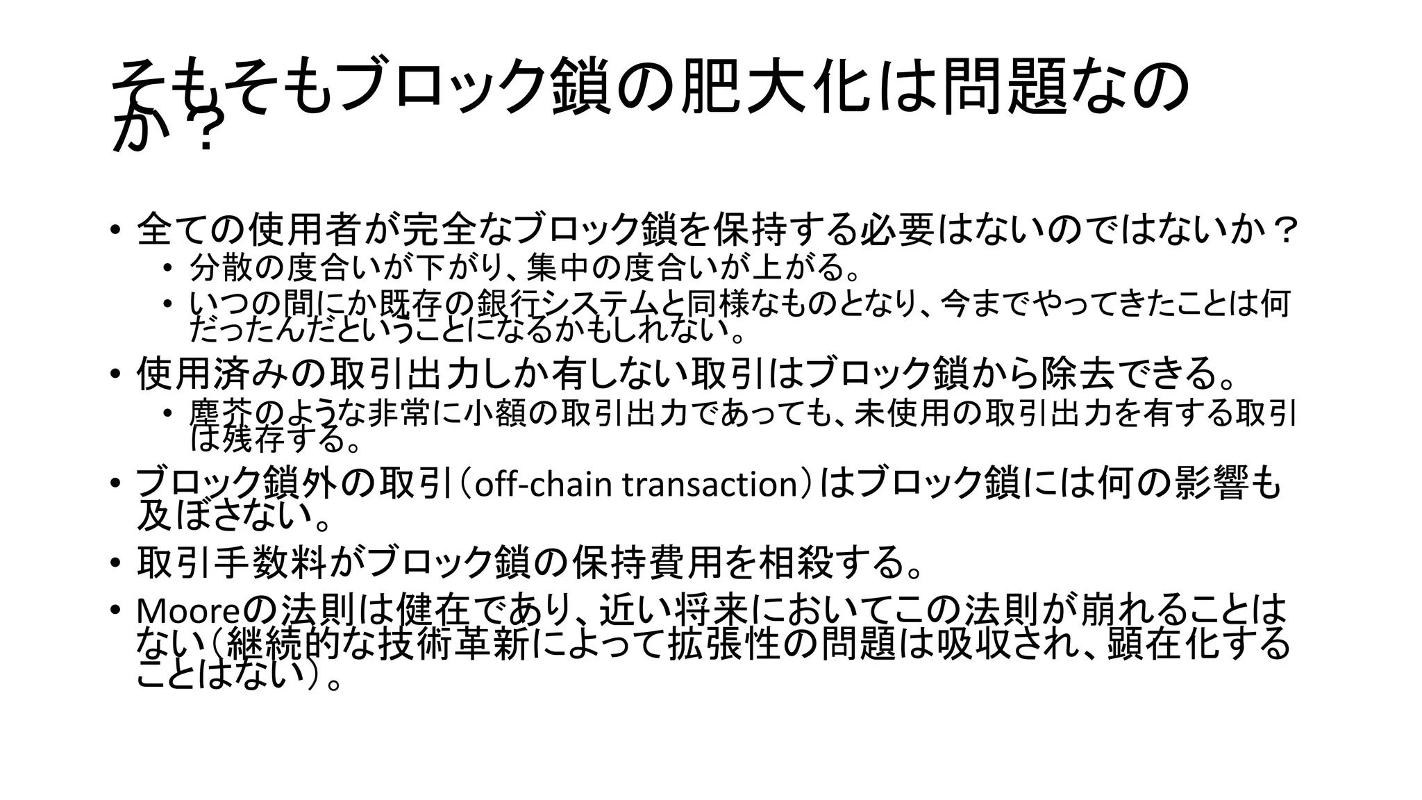 そもそもブロック鎖の肥大化は問題なの
か？
• 全ての使用者が完全なブロック鎖を保持する必要はないのではないか？
• 分散の度合いが下がり、集中の度合いが上がる。
• いつの間にか既存の銀行システムと同様なものとなり、今までやってきたことは何
だったんだということになるかもしれない。
• 使用済みの取引出力しか有しない取引はブロック鎖から除去できる。
• 塵芥のような非常に小額の取引出力であっても、未使用の取引出力を有する取引
は残存する。
• ブロック鎖外の取引（off-chain transaction）はブロック鎖には何の影響も
及ぼさない。
• 取引手数料がブロック鎖の保持費用を相殺する。
• Mooreの法則は健在であり、近い将来においてこの法則が崩れることは
ない（継続的な技術革新によって拡張性の問題は吸収され、顕在化する
ことはない）。
 