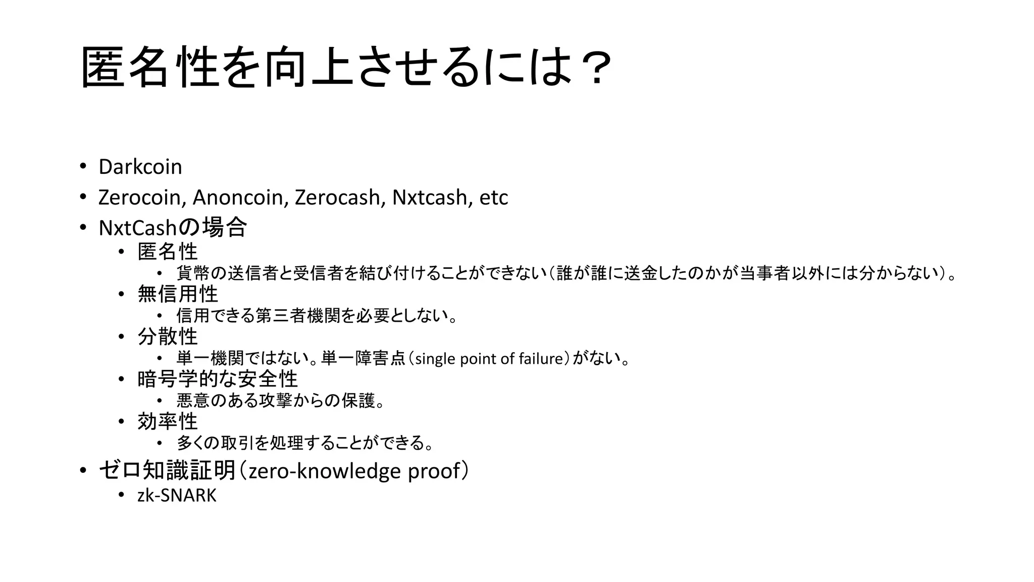 匿名性を向上させるには？
• Darkcoin
• Zerocoin, Anoncoin, Zerocash, Nxtcash, etc
• NxtCashの場合
• 匿名性
• 貨幣の送信者と受信者を結び付けることができない（誰が誰に送金したのかが当事者以外には分からない）。
• 無信用性
• 信用できる第三者機関を必要としない。
• 分散性
• 単一機関ではない。単一障害点（single point of failure）がない。
• 暗号学的な安全性
• 悪意のある攻撃からの保護。
• 効率性
• 多くの取引を処理することができる。
• ゼロ知識証明（zero-knowledge proof）
• zk-SNARK
 