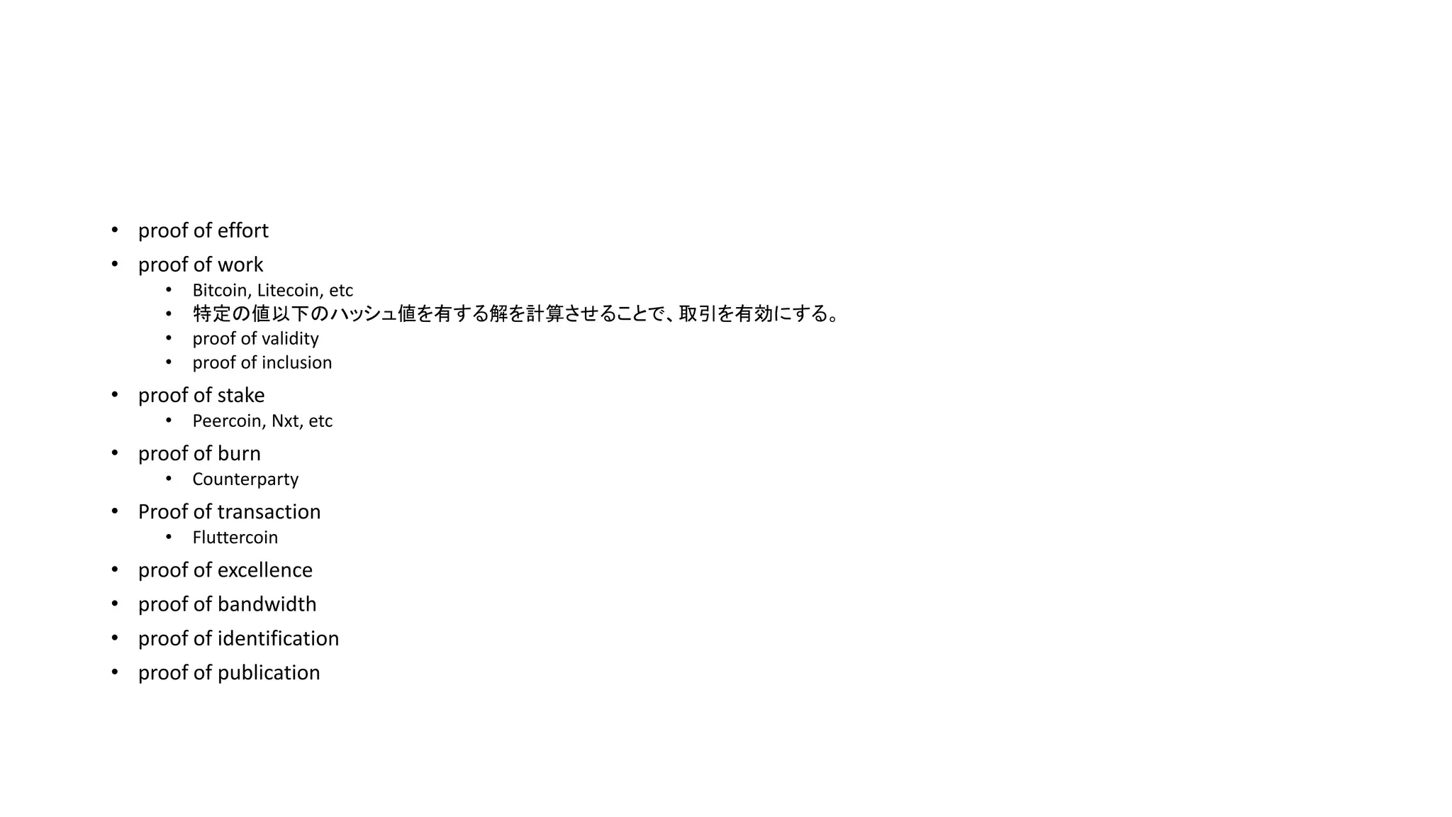 • proof of effort
• proof of work
• Bitcoin, Litecoin, etc
• 特定の値以下のハッシュ値を有する解を計算させることで、取引を有効にする。
• proof of validity
• proof of inclusion
• proof of stake
• Peercoin, Nxt, etc
• proof of burn
• Counterparty
• Proof of transaction
• Fluttercoin
• proof of excellence
• proof of bandwidth
• proof of identification
• proof of publication
 