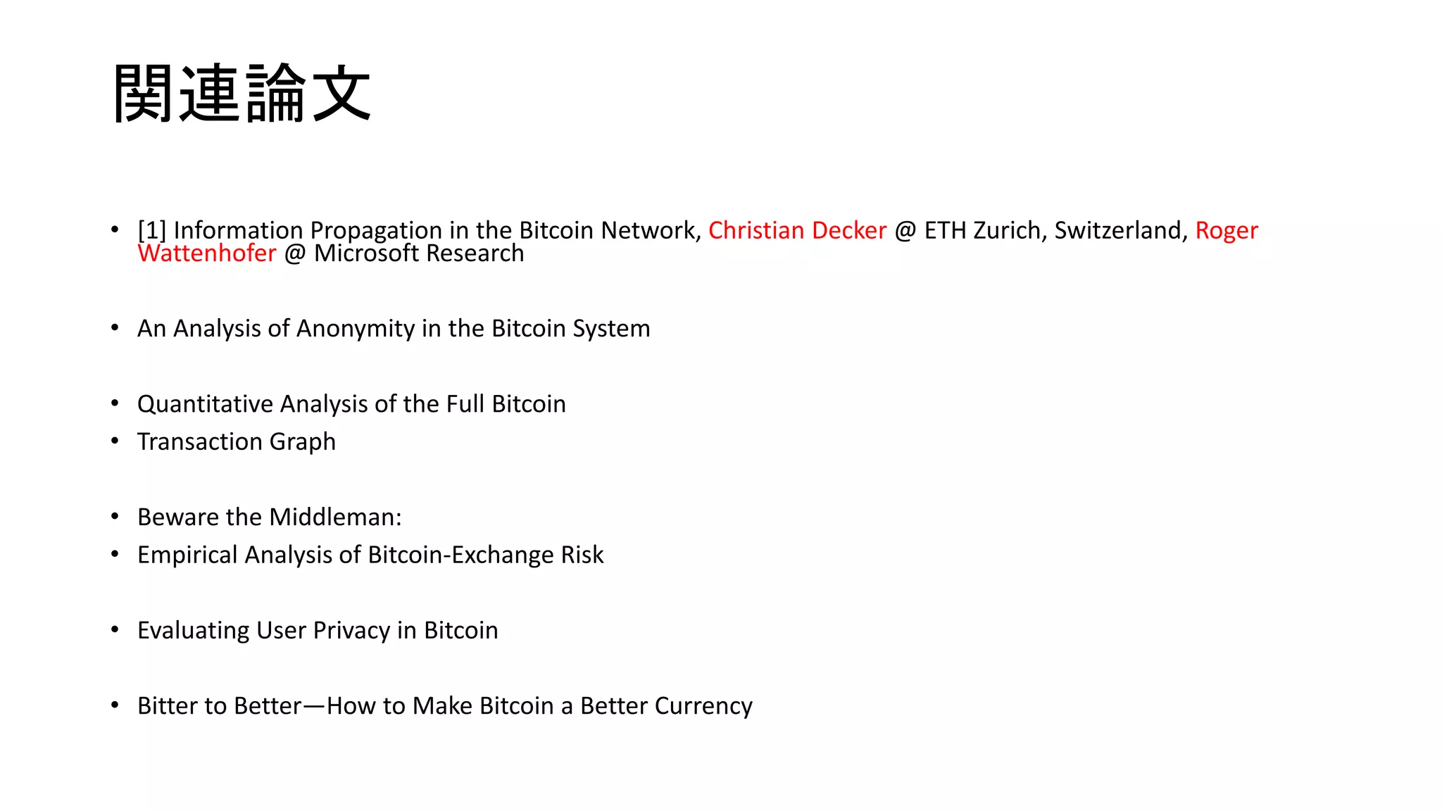 関連論文
• [1] Information Propagation in the Bitcoin Network, Christian Decker @ ETH Zurich, Switzerland, Roger
Wattenhofer @ Microsoft Research
• An Analysis of Anonymity in the Bitcoin System
• Quantitative Analysis of the Full Bitcoin
• Transaction Graph
• Beware the Middleman:
• Empirical Analysis of Bitcoin-Exchange Risk
• Evaluating User Privacy in Bitcoin
• Bitter to Better—How to Make Bitcoin a Better Currency
 