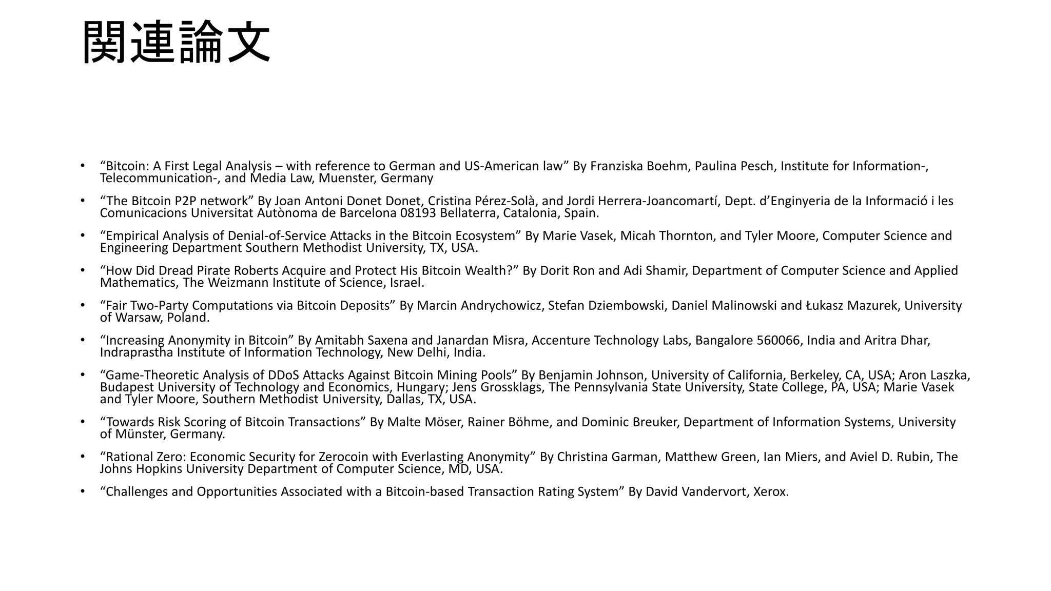 関連論文
• “Bitcoin: A First Legal Analysis – with reference to German and US-American law” By Franziska Boehm, Paulina Pesch, Institute for Information-,
Telecommunication-, and Media Law, Muenster, Germany
• “The Bitcoin P2P network” By Joan Antoni Donet Donet, Cristina Pérez-Solà, and Jordi Herrera-Joancomartí, Dept. d’Enginyeria de la Informació i les
Comunicacions Universitat Autònoma de Barcelona 08193 Bellaterra, Catalonia, Spain.
• “Empirical Analysis of Denial-of-Service Attacks in the Bitcoin Ecosystem” By Marie Vasek, Micah Thornton, and Tyler Moore, Computer Science and
Engineering Department Southern Methodist University, TX, USA.
• “How Did Dread Pirate Roberts Acquire and Protect His Bitcoin Wealth?” By Dorit Ron and Adi Shamir, Department of Computer Science and Applied
Mathematics, The Weizmann Institute of Science, Israel.
• “Fair Two-Party Computations via Bitcoin Deposits” By Marcin Andrychowicz, Stefan Dziembowski, Daniel Malinowski and Łukasz Mazurek, University
of Warsaw, Poland.
• “Increasing Anonymity in Bitcoin” By Amitabh Saxena and Janardan Misra, Accenture Technology Labs, Bangalore 560066, India and Aritra Dhar,
Indraprastha Institute of Information Technology, New Delhi, India.
• “Game-Theoretic Analysis of DDoS Attacks Against Bitcoin Mining Pools” By Benjamin Johnson, University of California, Berkeley, CA, USA; Aron Laszka,
Budapest University of Technology and Economics, Hungary; Jens Grossklags, The Pennsylvania State University, State College, PA, USA; Marie Vasek
and Tyler Moore, Southern Methodist University, Dallas, TX, USA.
• “Towards Risk Scoring of Bitcoin Transactions” By Malte Möser, Rainer Böhme, and Dominic Breuker, Department of Information Systems, University
of Münster, Germany.
• “Rational Zero: Economic Security for Zerocoin with Everlasting Anonymity” By Christina Garman, Matthew Green, Ian Miers, and Aviel D. Rubin, The
Johns Hopkins University Department of Computer Science, MD, USA.
• “Challenges and Opportunities Associated with a Bitcoin-based Transaction Rating System” By David Vandervort, Xerox.
 