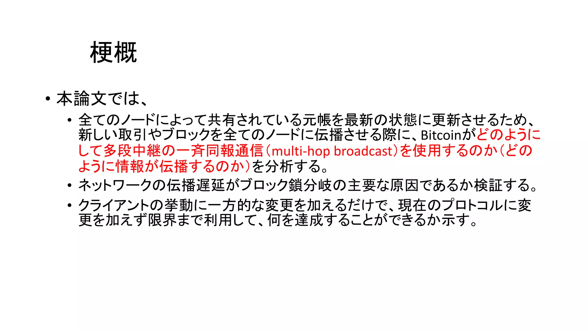 梗概
• 本論文では、
• 全てのノードによって共有されている元帳を最新の状態に更新させるため、
新しい取引やブロックを全てのノードに伝播させる際に、Bitcoinがどのように
して多段中継の一斉同報通信（multi-hop broadcast）を使用するのか（どの
ように情報が伝播するのか）を分析する。
• ネットワークの伝播遅延がブロック鎖分岐の主要な原因であるか検証する。
• クライアントの挙動に一方的な変更を加えるだけで、現在のプロトコルに変
更を加えず限界まで利用して、何を達成することができるか示す。
 